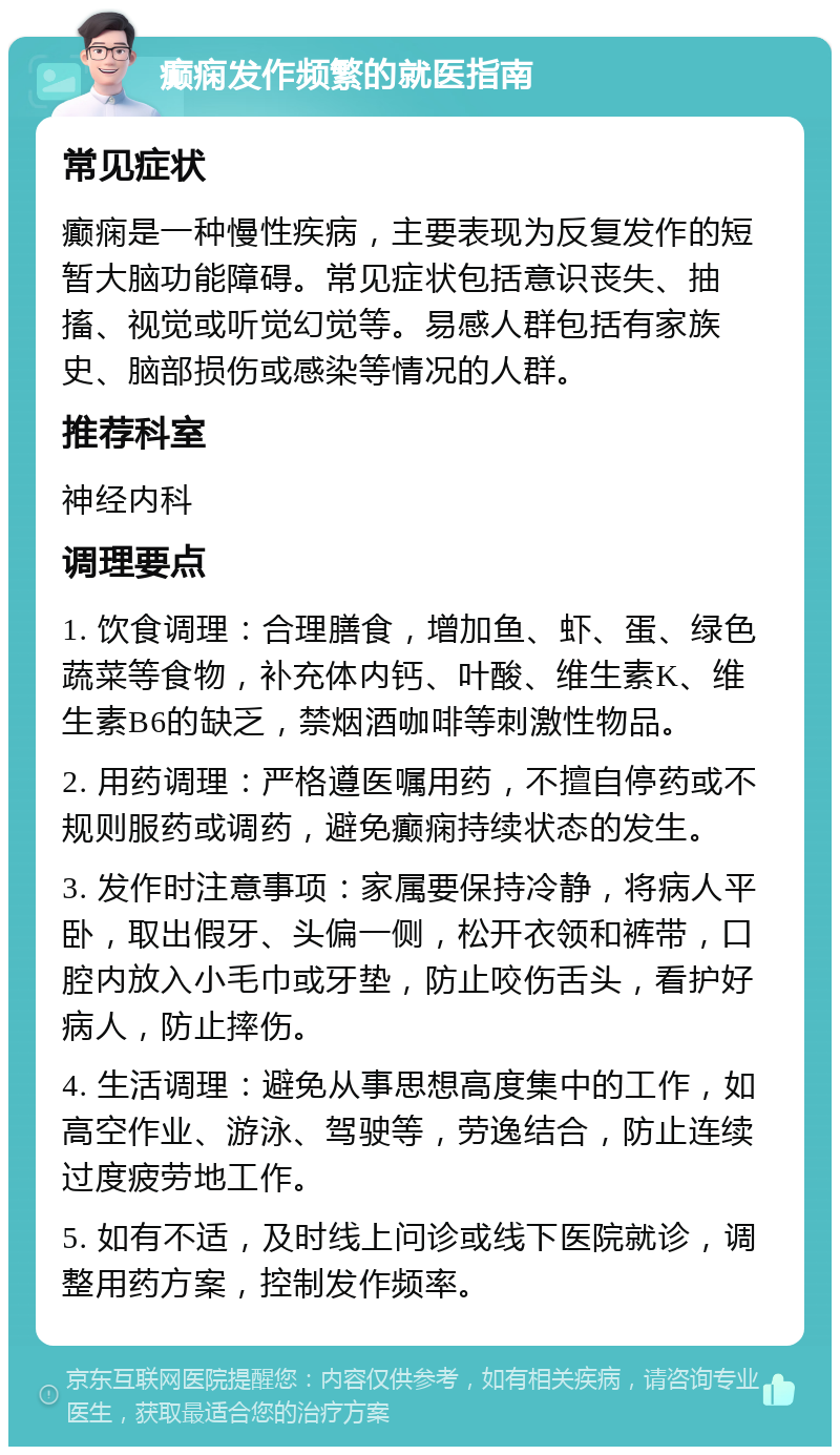 癫痫发作频繁的就医指南 常见症状 癫痫是一种慢性疾病，主要表现为反复发作的短暂大脑功能障碍。常见症状包括意识丧失、抽搐、视觉或听觉幻觉等。易感人群包括有家族史、脑部损伤或感染等情况的人群。 推荐科室 神经内科 调理要点 1. 饮食调理：合理膳食，增加鱼、虾、蛋、绿色蔬菜等食物，补充体内钙、叶酸、维生素K、维生素B6的缺乏，禁烟酒咖啡等刺激性物品。 2. 用药调理：严格遵医嘱用药，不擅自停药或不规则服药或调药，避免癫痫持续状态的发生。 3. 发作时注意事项：家属要保持冷静，将病人平卧，取出假牙、头偏一侧，松开衣领和裤带，口腔内放入小毛巾或牙垫，防止咬伤舌头，看护好病人，防止摔伤。 4. 生活调理：避免从事思想高度集中的工作，如高空作业、游泳、驾驶等，劳逸结合，防止连续过度疲劳地工作。 5. 如有不适，及时线上问诊或线下医院就诊，调整用药方案，控制发作频率。