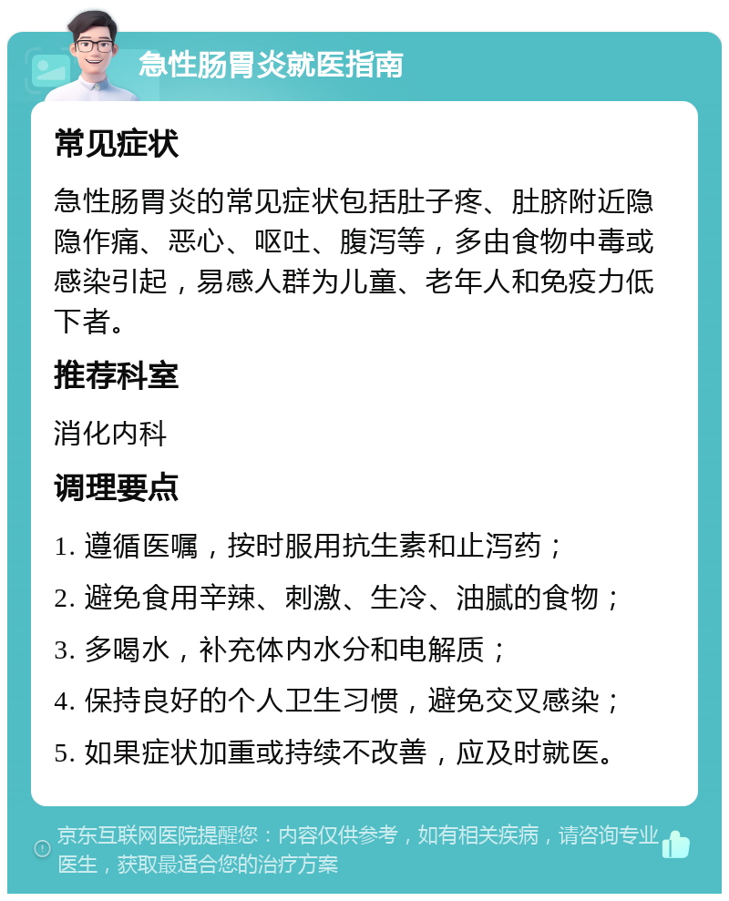 急性肠胃炎就医指南 常见症状 急性肠胃炎的常见症状包括肚子疼、肚脐附近隐隐作痛、恶心、呕吐、腹泻等，多由食物中毒或感染引起，易感人群为儿童、老年人和免疫力低下者。 推荐科室 消化内科 调理要点 1. 遵循医嘱，按时服用抗生素和止泻药； 2. 避免食用辛辣、刺激、生冷、油腻的食物； 3. 多喝水，补充体内水分和电解质； 4. 保持良好的个人卫生习惯，避免交叉感染； 5. 如果症状加重或持续不改善，应及时就医。