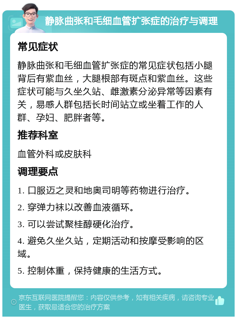 静脉曲张和毛细血管扩张症的治疗与调理 常见症状 静脉曲张和毛细血管扩张症的常见症状包括小腿背后有紫血丝，大腿根部有斑点和紫血丝。这些症状可能与久坐久站、雌激素分泌异常等因素有关，易感人群包括长时间站立或坐着工作的人群、孕妇、肥胖者等。 推荐科室 血管外科或皮肤科 调理要点 1. 口服迈之灵和地奥司明等药物进行治疗。 2. 穿弹力袜以改善血液循环。 3. 可以尝试聚桂醇硬化治疗。 4. 避免久坐久站，定期活动和按摩受影响的区域。 5. 控制体重，保持健康的生活方式。