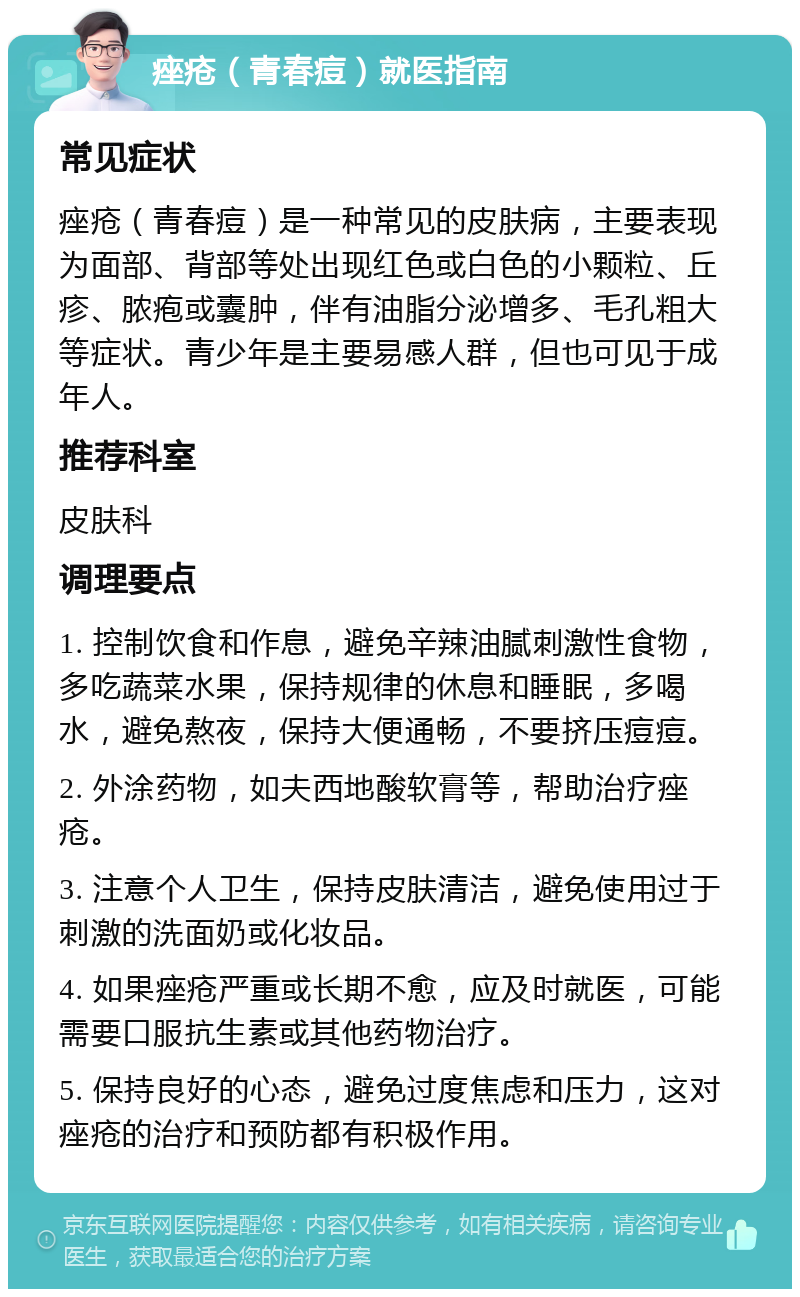 痤疮（青春痘）就医指南 常见症状 痤疮（青春痘）是一种常见的皮肤病，主要表现为面部、背部等处出现红色或白色的小颗粒、丘疹、脓疱或囊肿，伴有油脂分泌增多、毛孔粗大等症状。青少年是主要易感人群，但也可见于成年人。 推荐科室 皮肤科 调理要点 1. 控制饮食和作息，避免辛辣油腻刺激性食物，多吃蔬菜水果，保持规律的休息和睡眠，多喝水，避免熬夜，保持大便通畅，不要挤压痘痘。 2. 外涂药物，如夫西地酸软膏等，帮助治疗痤疮。 3. 注意个人卫生，保持皮肤清洁，避免使用过于刺激的洗面奶或化妆品。 4. 如果痤疮严重或长期不愈，应及时就医，可能需要口服抗生素或其他药物治疗。 5. 保持良好的心态，避免过度焦虑和压力，这对痤疮的治疗和预防都有积极作用。