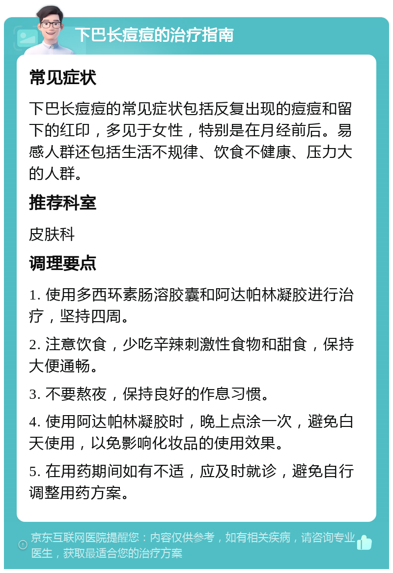 下巴长痘痘的治疗指南 常见症状 下巴长痘痘的常见症状包括反复出现的痘痘和留下的红印，多见于女性，特别是在月经前后。易感人群还包括生活不规律、饮食不健康、压力大的人群。 推荐科室 皮肤科 调理要点 1. 使用多西环素肠溶胶囊和阿达帕林凝胶进行治疗，坚持四周。 2. 注意饮食，少吃辛辣刺激性食物和甜食，保持大便通畅。 3. 不要熬夜，保持良好的作息习惯。 4. 使用阿达帕林凝胶时，晚上点涂一次，避免白天使用，以免影响化妆品的使用效果。 5. 在用药期间如有不适，应及时就诊，避免自行调整用药方案。