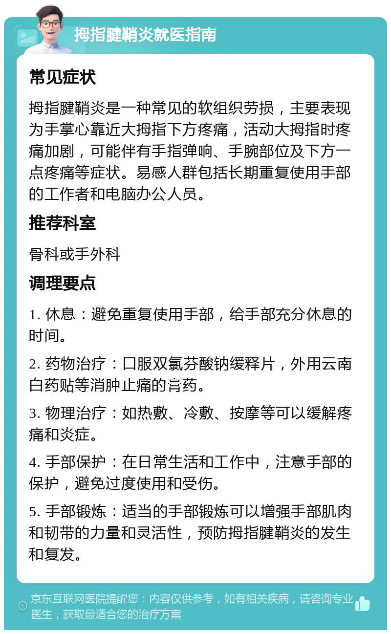 拇指腱鞘炎就医指南 常见症状 拇指腱鞘炎是一种常见的软组织劳损，主要表现为手掌心靠近大拇指下方疼痛，活动大拇指时疼痛加剧，可能伴有手指弹响、手腕部位及下方一点疼痛等症状。易感人群包括长期重复使用手部的工作者和电脑办公人员。 推荐科室 骨科或手外科 调理要点 1. 休息：避免重复使用手部，给手部充分休息的时间。 2. 药物治疗：口服双氯芬酸钠缓释片，外用云南白药贴等消肿止痛的膏药。 3. 物理治疗：如热敷、冷敷、按摩等可以缓解疼痛和炎症。 4. 手部保护：在日常生活和工作中，注意手部的保护，避免过度使用和受伤。 5. 手部锻炼：适当的手部锻炼可以增强手部肌肉和韧带的力量和灵活性，预防拇指腱鞘炎的发生和复发。