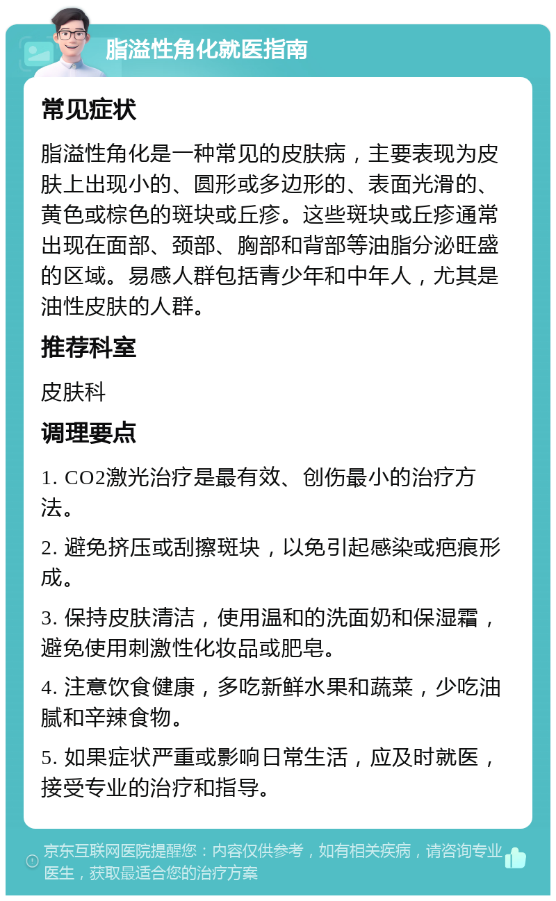 脂溢性角化就医指南 常见症状 脂溢性角化是一种常见的皮肤病，主要表现为皮肤上出现小的、圆形或多边形的、表面光滑的、黄色或棕色的斑块或丘疹。这些斑块或丘疹通常出现在面部、颈部、胸部和背部等油脂分泌旺盛的区域。易感人群包括青少年和中年人，尤其是油性皮肤的人群。 推荐科室 皮肤科 调理要点 1. CO2激光治疗是最有效、创伤最小的治疗方法。 2. 避免挤压或刮擦斑块，以免引起感染或疤痕形成。 3. 保持皮肤清洁，使用温和的洗面奶和保湿霜，避免使用刺激性化妆品或肥皂。 4. 注意饮食健康，多吃新鲜水果和蔬菜，少吃油腻和辛辣食物。 5. 如果症状严重或影响日常生活，应及时就医，接受专业的治疗和指导。