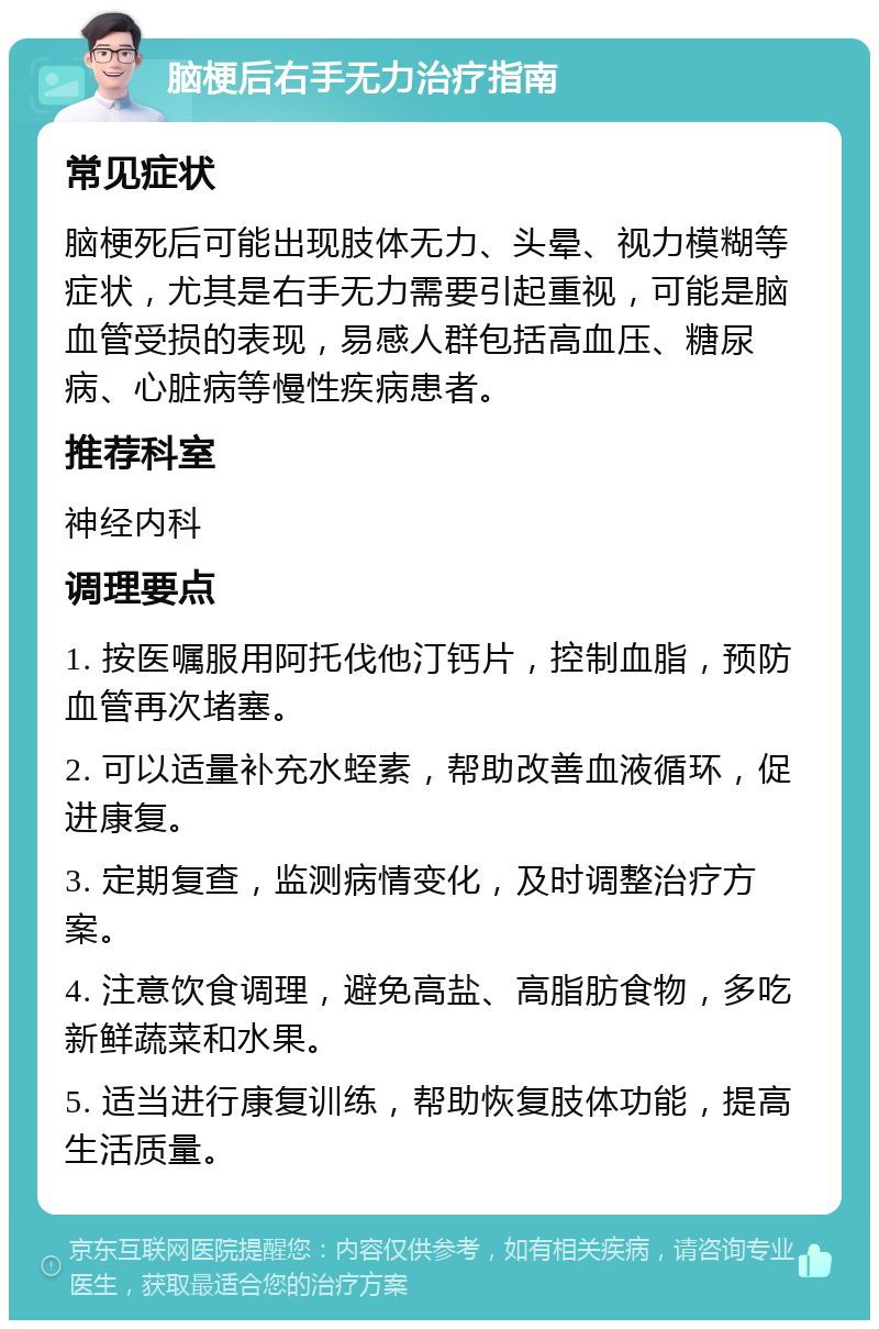 脑梗后右手无力治疗指南 常见症状 脑梗死后可能出现肢体无力、头晕、视力模糊等症状，尤其是右手无力需要引起重视，可能是脑血管受损的表现，易感人群包括高血压、糖尿病、心脏病等慢性疾病患者。 推荐科室 神经内科 调理要点 1. 按医嘱服用阿托伐他汀钙片，控制血脂，预防血管再次堵塞。 2. 可以适量补充水蛭素，帮助改善血液循环，促进康复。 3. 定期复查，监测病情变化，及时调整治疗方案。 4. 注意饮食调理，避免高盐、高脂肪食物，多吃新鲜蔬菜和水果。 5. 适当进行康复训练，帮助恢复肢体功能，提高生活质量。