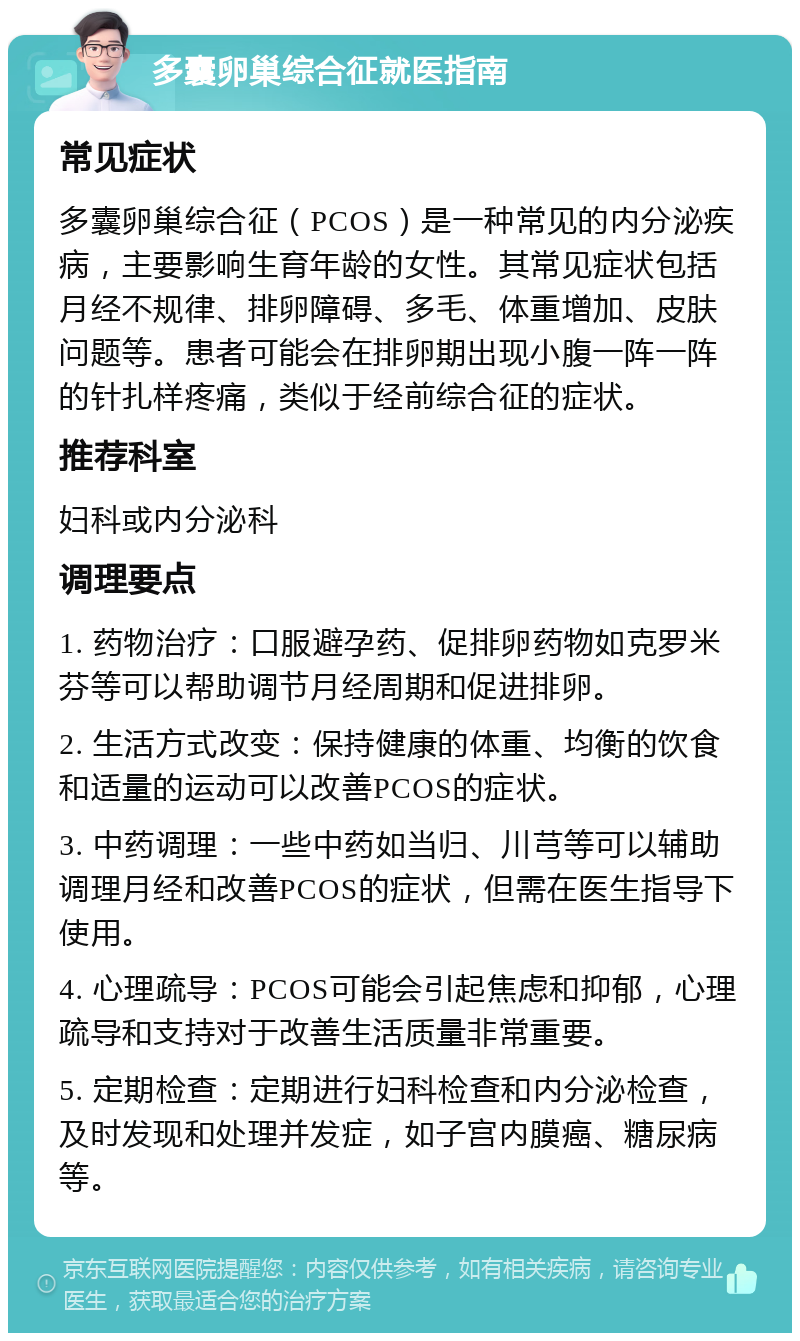 多囊卵巢综合征就医指南 常见症状 多囊卵巢综合征（PCOS）是一种常见的内分泌疾病，主要影响生育年龄的女性。其常见症状包括月经不规律、排卵障碍、多毛、体重增加、皮肤问题等。患者可能会在排卵期出现小腹一阵一阵的针扎样疼痛，类似于经前综合征的症状。 推荐科室 妇科或内分泌科 调理要点 1. 药物治疗：口服避孕药、促排卵药物如克罗米芬等可以帮助调节月经周期和促进排卵。 2. 生活方式改变：保持健康的体重、均衡的饮食和适量的运动可以改善PCOS的症状。 3. 中药调理：一些中药如当归、川芎等可以辅助调理月经和改善PCOS的症状，但需在医生指导下使用。 4. 心理疏导：PCOS可能会引起焦虑和抑郁，心理疏导和支持对于改善生活质量非常重要。 5. 定期检查：定期进行妇科检查和内分泌检查，及时发现和处理并发症，如子宫内膜癌、糖尿病等。