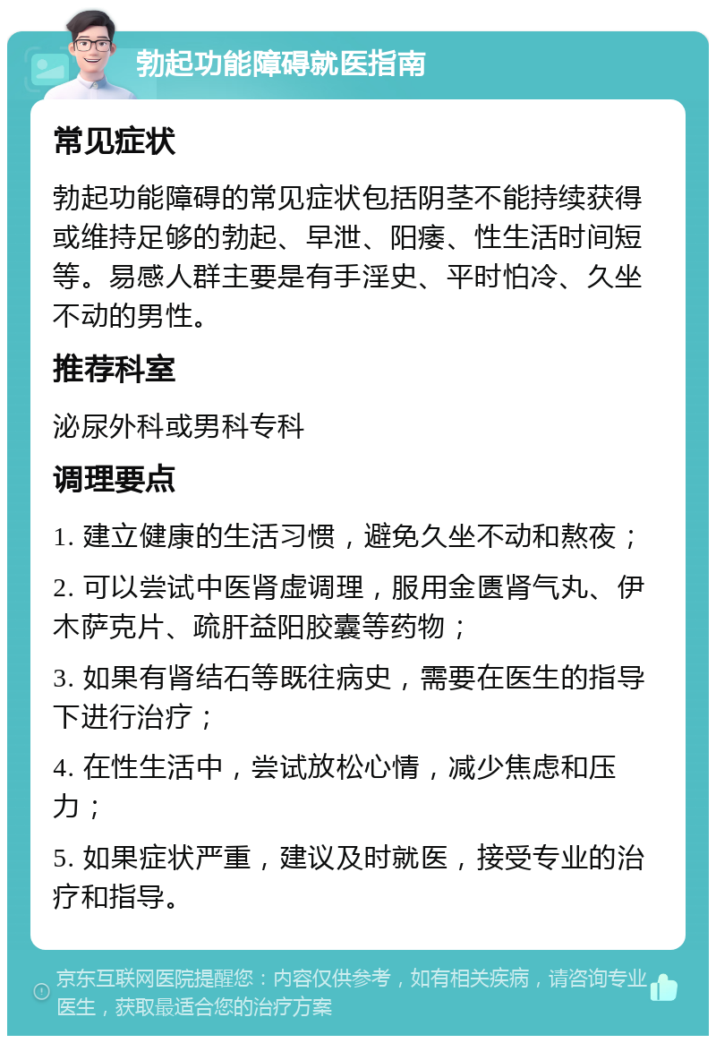 勃起功能障碍就医指南 常见症状 勃起功能障碍的常见症状包括阴茎不能持续获得或维持足够的勃起、早泄、阳痿、性生活时间短等。易感人群主要是有手淫史、平时怕冷、久坐不动的男性。 推荐科室 泌尿外科或男科专科 调理要点 1. 建立健康的生活习惯，避免久坐不动和熬夜； 2. 可以尝试中医肾虚调理，服用金匮肾气丸、伊木萨克片、疏肝益阳胶囊等药物； 3. 如果有肾结石等既往病史，需要在医生的指导下进行治疗； 4. 在性生活中，尝试放松心情，减少焦虑和压力； 5. 如果症状严重，建议及时就医，接受专业的治疗和指导。