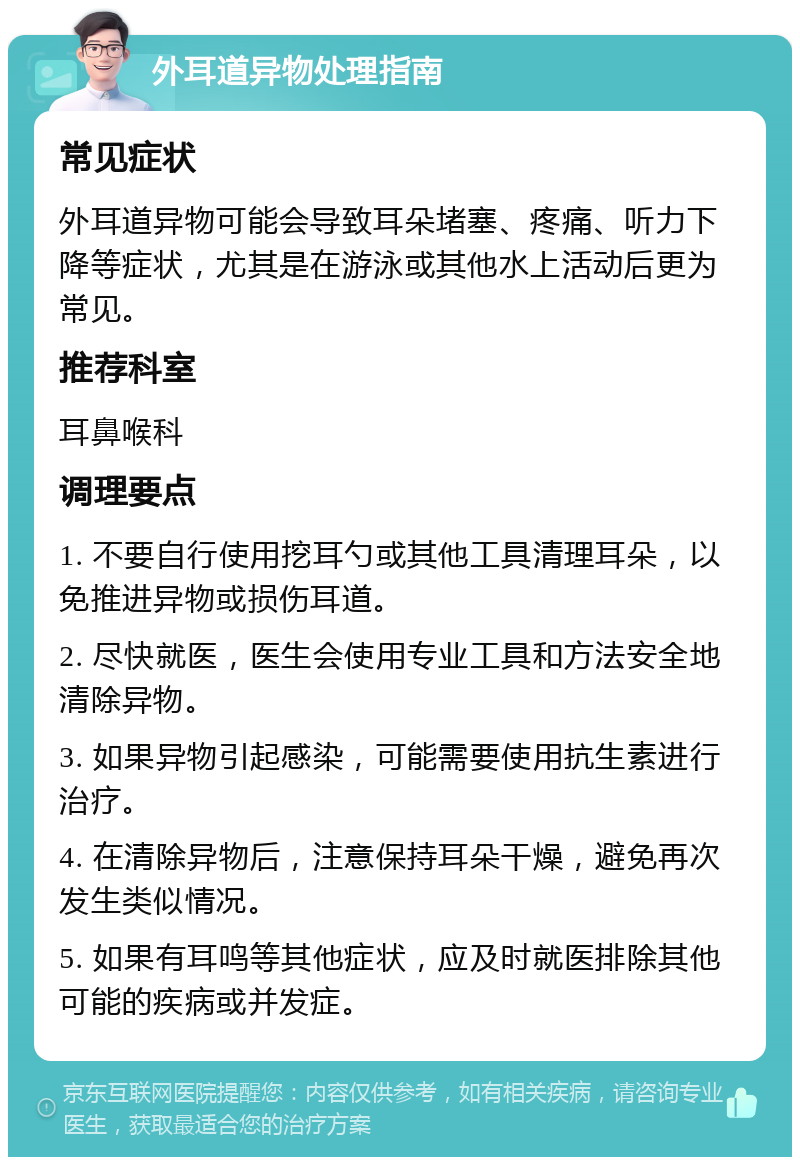 外耳道异物处理指南 常见症状 外耳道异物可能会导致耳朵堵塞、疼痛、听力下降等症状，尤其是在游泳或其他水上活动后更为常见。 推荐科室 耳鼻喉科 调理要点 1. 不要自行使用挖耳勺或其他工具清理耳朵，以免推进异物或损伤耳道。 2. 尽快就医，医生会使用专业工具和方法安全地清除异物。 3. 如果异物引起感染，可能需要使用抗生素进行治疗。 4. 在清除异物后，注意保持耳朵干燥，避免再次发生类似情况。 5. 如果有耳鸣等其他症状，应及时就医排除其他可能的疾病或并发症。