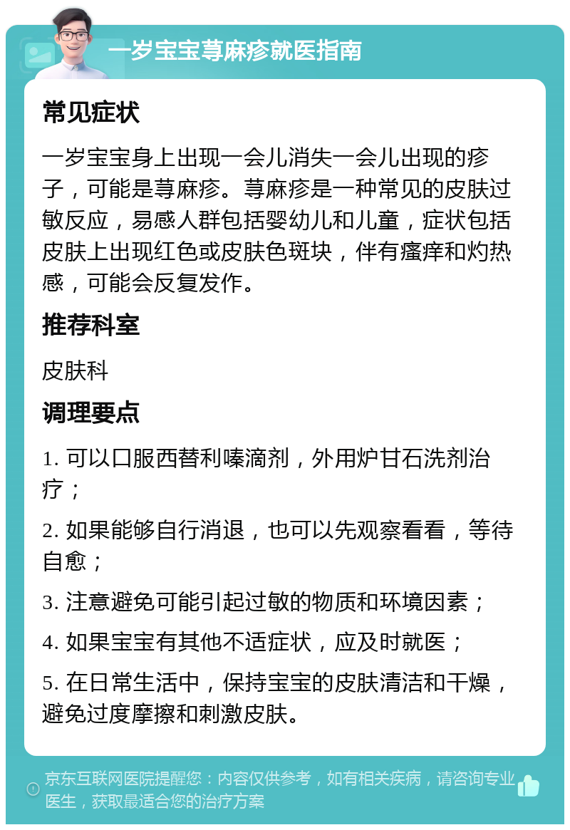 一岁宝宝荨麻疹就医指南 常见症状 一岁宝宝身上出现一会儿消失一会儿出现的疹子，可能是荨麻疹。荨麻疹是一种常见的皮肤过敏反应，易感人群包括婴幼儿和儿童，症状包括皮肤上出现红色或皮肤色斑块，伴有瘙痒和灼热感，可能会反复发作。 推荐科室 皮肤科 调理要点 1. 可以口服西替利嗪滴剂，外用炉甘石洗剂治疗； 2. 如果能够自行消退，也可以先观察看看，等待自愈； 3. 注意避免可能引起过敏的物质和环境因素； 4. 如果宝宝有其他不适症状，应及时就医； 5. 在日常生活中，保持宝宝的皮肤清洁和干燥，避免过度摩擦和刺激皮肤。