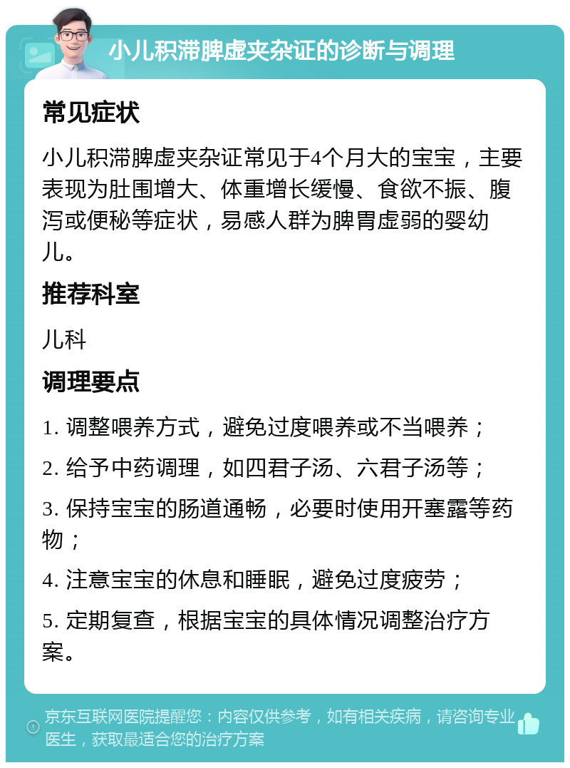 小儿积滞脾虚夹杂证的诊断与调理 常见症状 小儿积滞脾虚夹杂证常见于4个月大的宝宝，主要表现为肚围增大、体重增长缓慢、食欲不振、腹泻或便秘等症状，易感人群为脾胃虚弱的婴幼儿。 推荐科室 儿科 调理要点 1. 调整喂养方式，避免过度喂养或不当喂养； 2. 给予中药调理，如四君子汤、六君子汤等； 3. 保持宝宝的肠道通畅，必要时使用开塞露等药物； 4. 注意宝宝的休息和睡眠，避免过度疲劳； 5. 定期复查，根据宝宝的具体情况调整治疗方案。