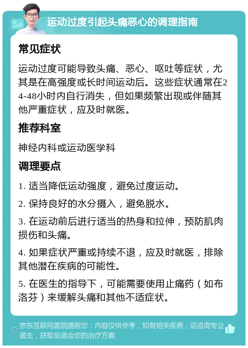 运动过度引起头痛恶心的调理指南 常见症状 运动过度可能导致头痛、恶心、呕吐等症状，尤其是在高强度或长时间运动后。这些症状通常在24-48小时内自行消失，但如果频繁出现或伴随其他严重症状，应及时就医。 推荐科室 神经内科或运动医学科 调理要点 1. 适当降低运动强度，避免过度运动。 2. 保持良好的水分摄入，避免脱水。 3. 在运动前后进行适当的热身和拉伸，预防肌肉损伤和头痛。 4. 如果症状严重或持续不退，应及时就医，排除其他潜在疾病的可能性。 5. 在医生的指导下，可能需要使用止痛药（如布洛芬）来缓解头痛和其他不适症状。