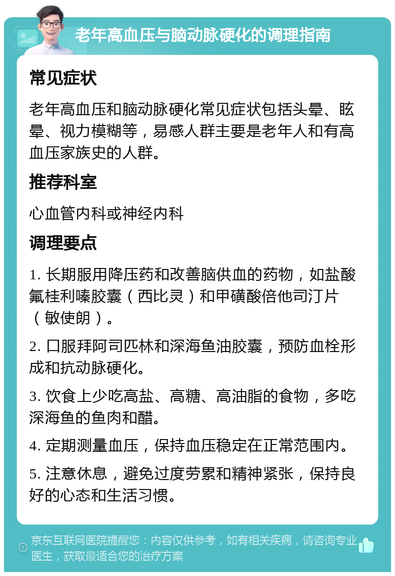 老年高血压与脑动脉硬化的调理指南 常见症状 老年高血压和脑动脉硬化常见症状包括头晕、眩晕、视力模糊等，易感人群主要是老年人和有高血压家族史的人群。 推荐科室 心血管内科或神经内科 调理要点 1. 长期服用降压药和改善脑供血的药物，如盐酸氟桂利嗪胶囊（西比灵）和甲磺酸倍他司汀片（敏使朗）。 2. 口服拜阿司匹林和深海鱼油胶囊，预防血栓形成和抗动脉硬化。 3. 饮食上少吃高盐、高糖、高油脂的食物，多吃深海鱼的鱼肉和醋。 4. 定期测量血压，保持血压稳定在正常范围内。 5. 注意休息，避免过度劳累和精神紧张，保持良好的心态和生活习惯。