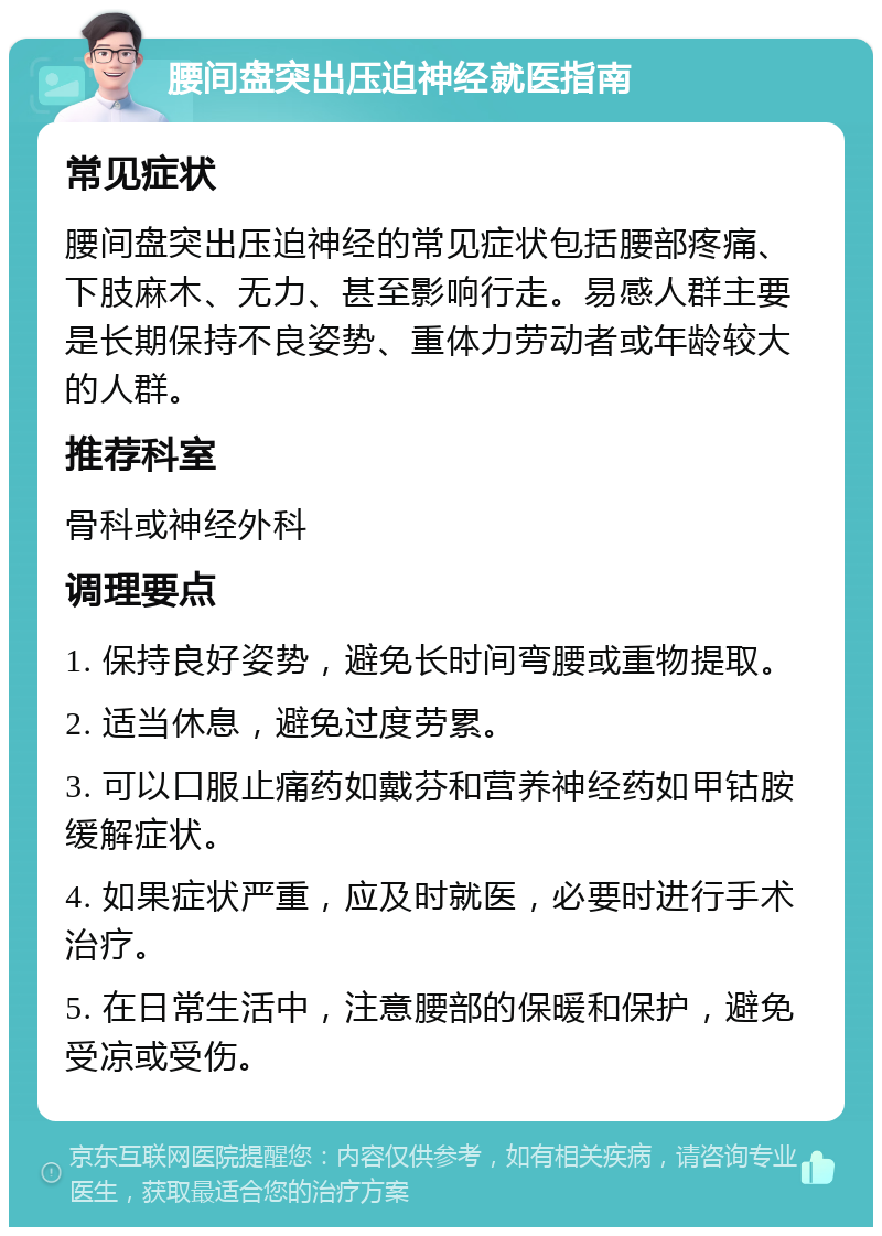 腰间盘突出压迫神经就医指南 常见症状 腰间盘突出压迫神经的常见症状包括腰部疼痛、下肢麻木、无力、甚至影响行走。易感人群主要是长期保持不良姿势、重体力劳动者或年龄较大的人群。 推荐科室 骨科或神经外科 调理要点 1. 保持良好姿势，避免长时间弯腰或重物提取。 2. 适当休息，避免过度劳累。 3. 可以口服止痛药如戴芬和营养神经药如甲钴胺缓解症状。 4. 如果症状严重，应及时就医，必要时进行手术治疗。 5. 在日常生活中，注意腰部的保暖和保护，避免受凉或受伤。