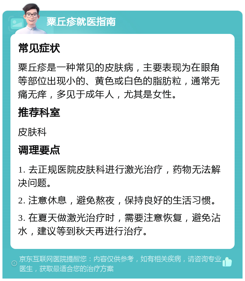 粟丘疹就医指南 常见症状 粟丘疹是一种常见的皮肤病，主要表现为在眼角等部位出现小的、黄色或白色的脂肪粒，通常无痛无痒，多见于成年人，尤其是女性。 推荐科室 皮肤科 调理要点 1. 去正规医院皮肤科进行激光治疗，药物无法解决问题。 2. 注意休息，避免熬夜，保持良好的生活习惯。 3. 在夏天做激光治疗时，需要注意恢复，避免沾水，建议等到秋天再进行治疗。