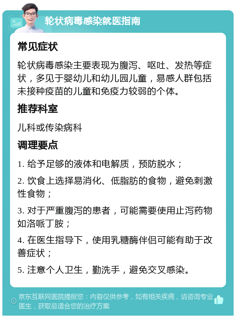 轮状病毒感染就医指南 常见症状 轮状病毒感染主要表现为腹泻、呕吐、发热等症状，多见于婴幼儿和幼儿园儿童，易感人群包括未接种疫苗的儿童和免疫力较弱的个体。 推荐科室 儿科或传染病科 调理要点 1. 给予足够的液体和电解质，预防脱水； 2. 饮食上选择易消化、低脂肪的食物，避免刺激性食物； 3. 对于严重腹泻的患者，可能需要使用止泻药物如洛哌丁胺； 4. 在医生指导下，使用乳糖酶伴侣可能有助于改善症状； 5. 注意个人卫生，勤洗手，避免交叉感染。