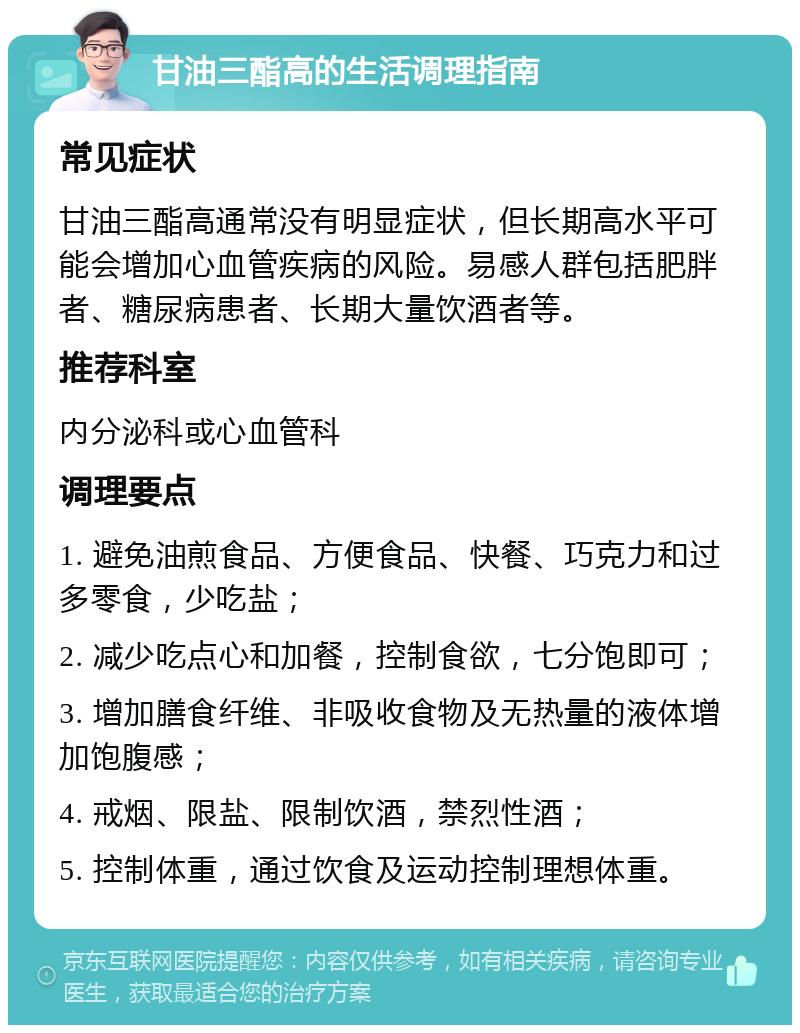 甘油三酯高的生活调理指南 常见症状 甘油三酯高通常没有明显症状，但长期高水平可能会增加心血管疾病的风险。易感人群包括肥胖者、糖尿病患者、长期大量饮酒者等。 推荐科室 内分泌科或心血管科 调理要点 1. 避免油煎食品、方便食品、快餐、巧克力和过多零食，少吃盐； 2. 减少吃点心和加餐，控制食欲，七分饱即可； 3. 增加膳食纤维、非吸收食物及无热量的液体增加饱腹感； 4. 戒烟、限盐、限制饮酒，禁烈性酒； 5. 控制体重，通过饮食及运动控制理想体重。