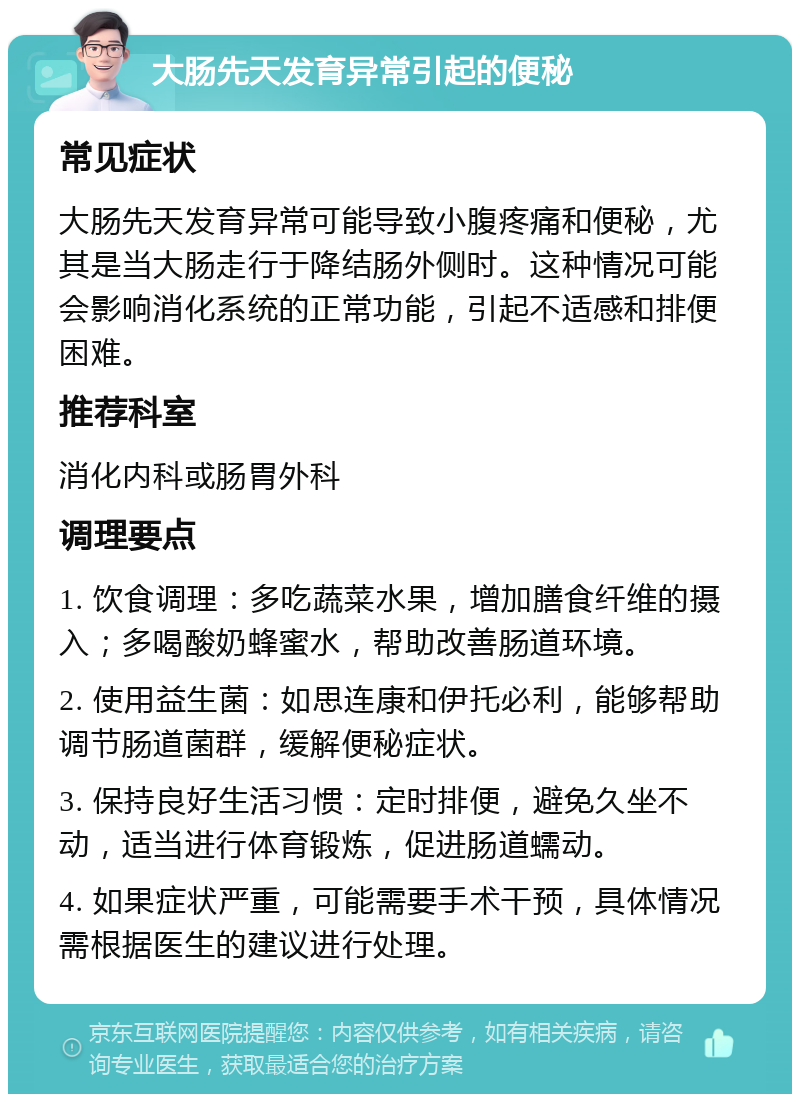 大肠先天发育异常引起的便秘 常见症状 大肠先天发育异常可能导致小腹疼痛和便秘，尤其是当大肠走行于降结肠外侧时。这种情况可能会影响消化系统的正常功能，引起不适感和排便困难。 推荐科室 消化内科或肠胃外科 调理要点 1. 饮食调理：多吃蔬菜水果，增加膳食纤维的摄入；多喝酸奶蜂蜜水，帮助改善肠道环境。 2. 使用益生菌：如思连康和伊托必利，能够帮助调节肠道菌群，缓解便秘症状。 3. 保持良好生活习惯：定时排便，避免久坐不动，适当进行体育锻炼，促进肠道蠕动。 4. 如果症状严重，可能需要手术干预，具体情况需根据医生的建议进行处理。