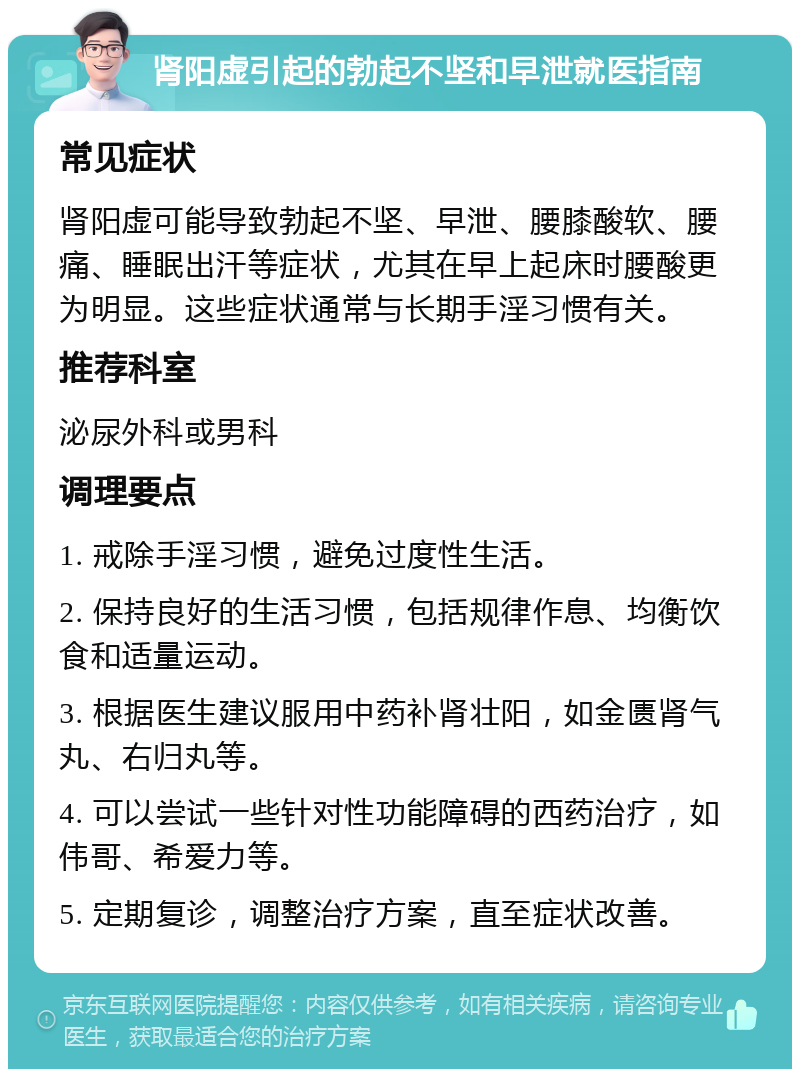 肾阳虚引起的勃起不坚和早泄就医指南 常见症状 肾阳虚可能导致勃起不坚、早泄、腰膝酸软、腰痛、睡眠出汗等症状，尤其在早上起床时腰酸更为明显。这些症状通常与长期手淫习惯有关。 推荐科室 泌尿外科或男科 调理要点 1. 戒除手淫习惯，避免过度性生活。 2. 保持良好的生活习惯，包括规律作息、均衡饮食和适量运动。 3. 根据医生建议服用中药补肾壮阳，如金匮肾气丸、右归丸等。 4. 可以尝试一些针对性功能障碍的西药治疗，如伟哥、希爱力等。 5. 定期复诊，调整治疗方案，直至症状改善。