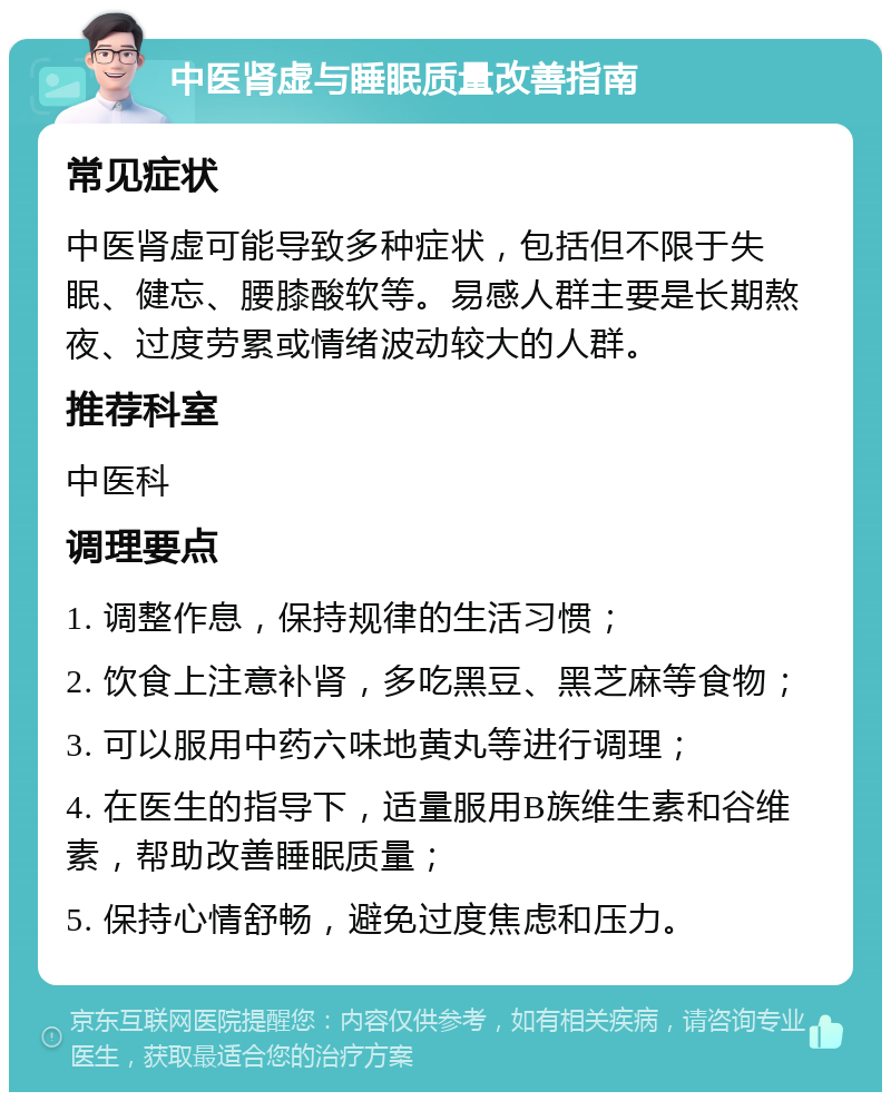 中医肾虚与睡眠质量改善指南 常见症状 中医肾虚可能导致多种症状，包括但不限于失眠、健忘、腰膝酸软等。易感人群主要是长期熬夜、过度劳累或情绪波动较大的人群。 推荐科室 中医科 调理要点 1. 调整作息，保持规律的生活习惯； 2. 饮食上注意补肾，多吃黑豆、黑芝麻等食物； 3. 可以服用中药六味地黄丸等进行调理； 4. 在医生的指导下，适量服用B族维生素和谷维素，帮助改善睡眠质量； 5. 保持心情舒畅，避免过度焦虑和压力。