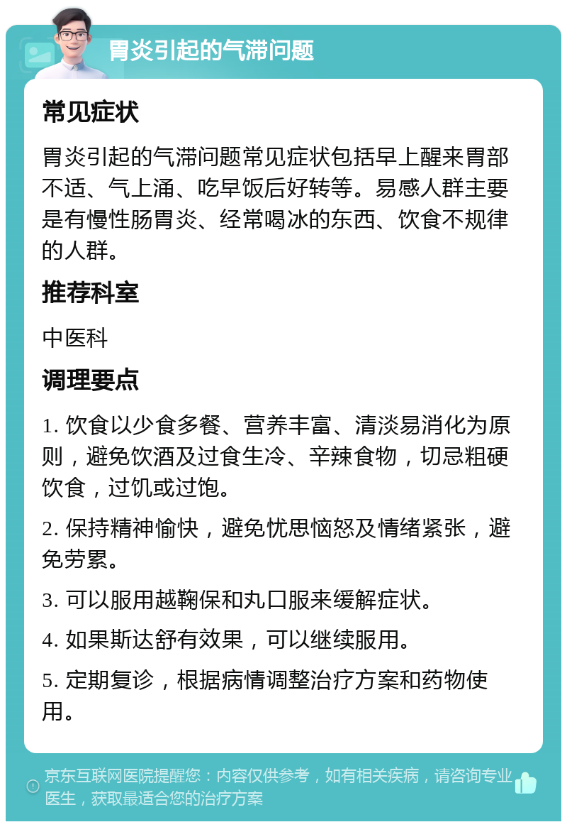 胃炎引起的气滞问题 常见症状 胃炎引起的气滞问题常见症状包括早上醒来胃部不适、气上涌、吃早饭后好转等。易感人群主要是有慢性肠胃炎、经常喝冰的东西、饮食不规律的人群。 推荐科室 中医科 调理要点 1. 饮食以少食多餐、营养丰富、清淡易消化为原则，避免饮酒及过食生冷、辛辣食物，切忌粗硬饮食，过饥或过饱。 2. 保持精神愉快，避免忧思恼怒及情绪紧张，避免劳累。 3. 可以服用越鞠保和丸口服来缓解症状。 4. 如果斯达舒有效果，可以继续服用。 5. 定期复诊，根据病情调整治疗方案和药物使用。