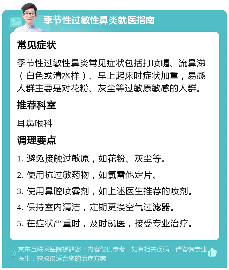 季节性过敏性鼻炎就医指南 常见症状 季节性过敏性鼻炎常见症状包括打喷嚏、流鼻涕（白色或清水样）、早上起床时症状加重，易感人群主要是对花粉、灰尘等过敏原敏感的人群。 推荐科室 耳鼻喉科 调理要点 1. 避免接触过敏原，如花粉、灰尘等。 2. 使用抗过敏药物，如氯雷他定片。 3. 使用鼻腔喷雾剂，如上述医生推荐的喷剂。 4. 保持室内清洁，定期更换空气过滤器。 5. 在症状严重时，及时就医，接受专业治疗。