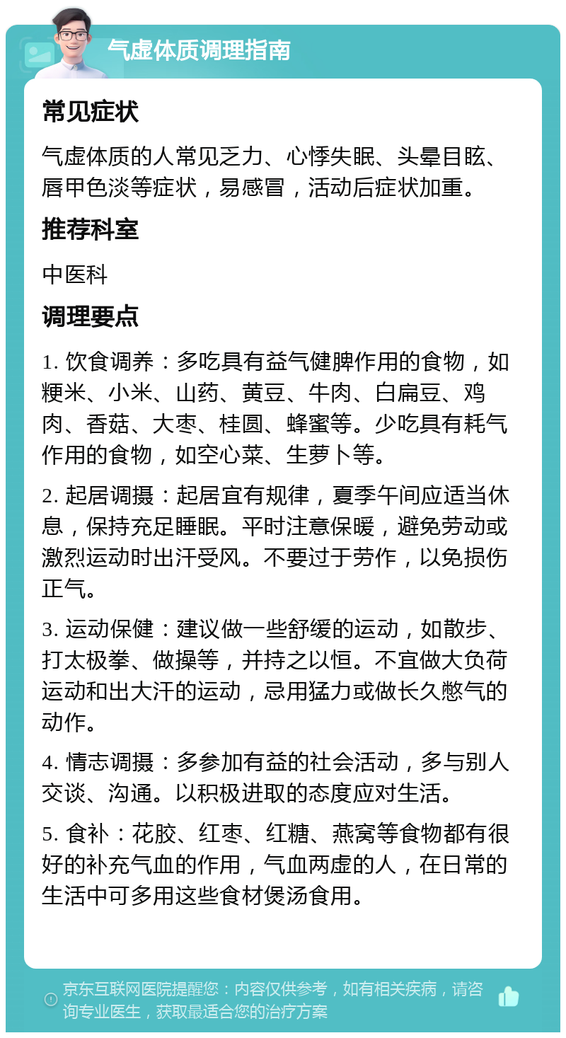 气虚体质调理指南 常见症状 气虚体质的人常见乏力、心悸失眠、头晕目眩、唇甲色淡等症状，易感冒，活动后症状加重。 推荐科室 中医科 调理要点 1. 饮食调养：多吃具有益气健脾作用的食物，如粳米、小米、山药、黄豆、牛肉、白扁豆、鸡肉、香菇、大枣、桂圆、蜂蜜等。少吃具有耗气作用的食物，如空心菜、生萝卜等。 2. 起居调摄：起居宜有规律，夏季午间应适当休息，保持充足睡眠。平时注意保暖，避免劳动或激烈运动时出汗受风。不要过于劳作，以免损伤正气。 3. 运动保健：建议做一些舒缓的运动，如散步、打太极拳、做操等，并持之以恒。不宜做大负荷运动和出大汗的运动，忌用猛力或做长久憋气的动作。 4. 情志调摄：多参加有益的社会活动，多与别人交谈、沟通。以积极进取的态度应对生活。 5. 食补：花胶、红枣、红糖、燕窝等食物都有很好的补充气血的作用，气血两虚的人，在日常的生活中可多用这些食材煲汤食用。