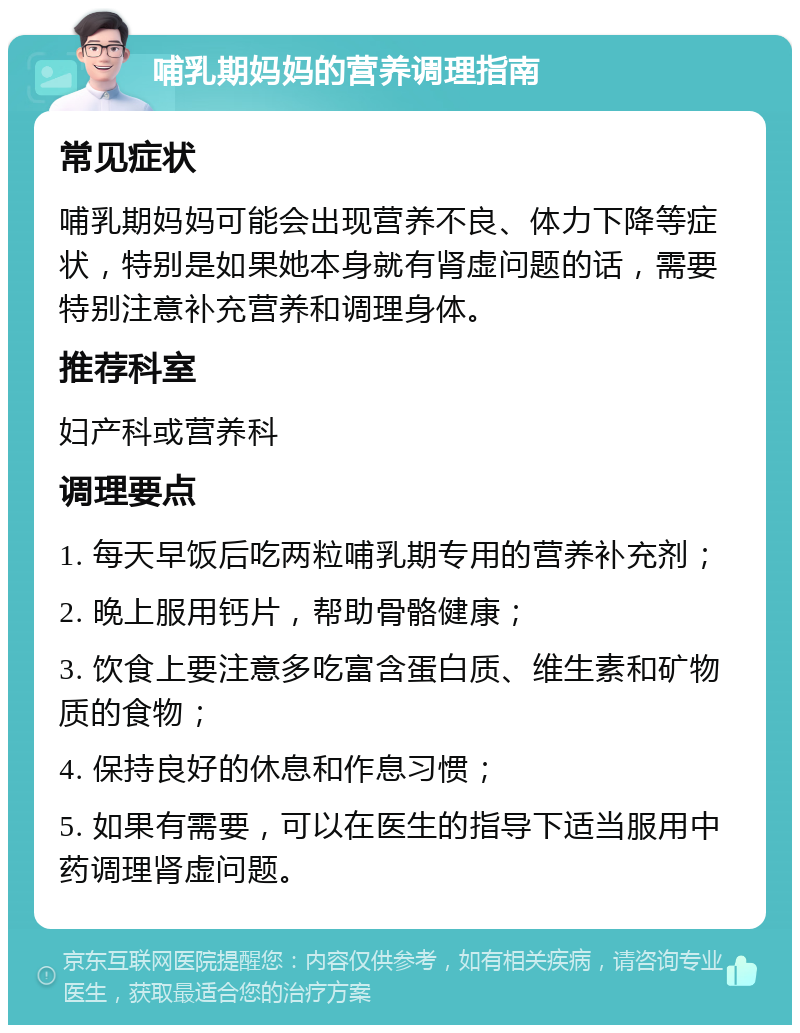 哺乳期妈妈的营养调理指南 常见症状 哺乳期妈妈可能会出现营养不良、体力下降等症状，特别是如果她本身就有肾虚问题的话，需要特别注意补充营养和调理身体。 推荐科室 妇产科或营养科 调理要点 1. 每天早饭后吃两粒哺乳期专用的营养补充剂； 2. 晚上服用钙片，帮助骨骼健康； 3. 饮食上要注意多吃富含蛋白质、维生素和矿物质的食物； 4. 保持良好的休息和作息习惯； 5. 如果有需要，可以在医生的指导下适当服用中药调理肾虚问题。