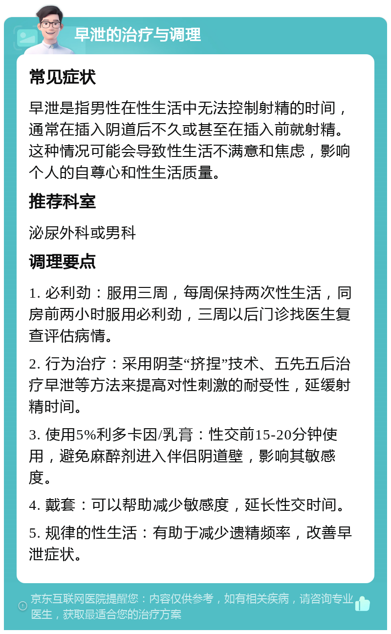 早泄的治疗与调理 常见症状 早泄是指男性在性生活中无法控制射精的时间，通常在插入阴道后不久或甚至在插入前就射精。这种情况可能会导致性生活不满意和焦虑，影响个人的自尊心和性生活质量。 推荐科室 泌尿外科或男科 调理要点 1. 必利劲：服用三周，每周保持两次性生活，同房前两小时服用必利劲，三周以后门诊找医生复查评估病情。 2. 行为治疗：采用阴茎“挤捏”技术、五先五后治疗早泄等方法来提高对性刺激的耐受性，延缓射精时间。 3. 使用5%利多卡因/乳膏：性交前15-20分钟使用，避免麻醉剂进入伴侣阴道壁，影响其敏感度。 4. 戴套：可以帮助减少敏感度，延长性交时间。 5. 规律的性生活：有助于减少遗精频率，改善早泄症状。