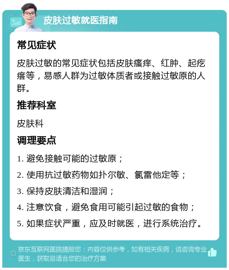 皮肤过敏就医指南 常见症状 皮肤过敏的常见症状包括皮肤瘙痒、红肿、起疙瘩等，易感人群为过敏体质者或接触过敏原的人群。 推荐科室 皮肤科 调理要点 1. 避免接触可能的过敏原； 2. 使用抗过敏药物如扑尔敏、氯雷他定等； 3. 保持皮肤清洁和湿润； 4. 注意饮食，避免食用可能引起过敏的食物； 5. 如果症状严重，应及时就医，进行系统治疗。