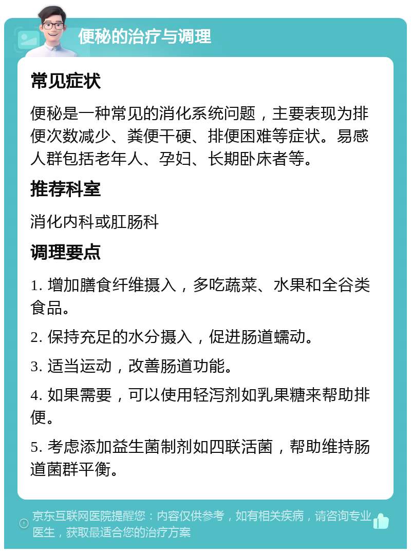 便秘的治疗与调理 常见症状 便秘是一种常见的消化系统问题，主要表现为排便次数减少、粪便干硬、排便困难等症状。易感人群包括老年人、孕妇、长期卧床者等。 推荐科室 消化内科或肛肠科 调理要点 1. 增加膳食纤维摄入，多吃蔬菜、水果和全谷类食品。 2. 保持充足的水分摄入，促进肠道蠕动。 3. 适当运动，改善肠道功能。 4. 如果需要，可以使用轻泻剂如乳果糖来帮助排便。 5. 考虑添加益生菌制剂如四联活菌，帮助维持肠道菌群平衡。