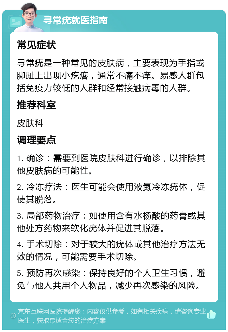 寻常疣就医指南 常见症状 寻常疣是一种常见的皮肤病，主要表现为手指或脚趾上出现小疙瘩，通常不痛不痒。易感人群包括免疫力较低的人群和经常接触病毒的人群。 推荐科室 皮肤科 调理要点 1. 确诊：需要到医院皮肤科进行确诊，以排除其他皮肤病的可能性。 2. 冷冻疗法：医生可能会使用液氮冷冻疣体，促使其脱落。 3. 局部药物治疗：如使用含有水杨酸的药膏或其他处方药物来软化疣体并促进其脱落。 4. 手术切除：对于较大的疣体或其他治疗方法无效的情况，可能需要手术切除。 5. 预防再次感染：保持良好的个人卫生习惯，避免与他人共用个人物品，减少再次感染的风险。