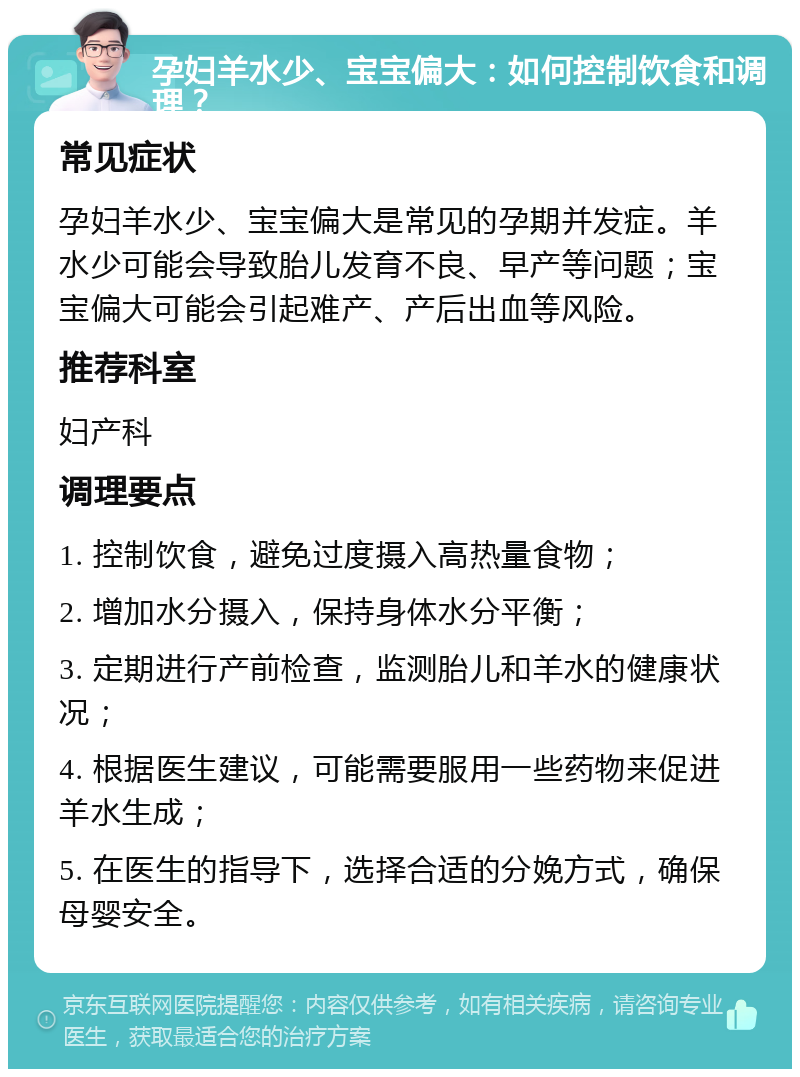 孕妇羊水少、宝宝偏大：如何控制饮食和调理？ 常见症状 孕妇羊水少、宝宝偏大是常见的孕期并发症。羊水少可能会导致胎儿发育不良、早产等问题；宝宝偏大可能会引起难产、产后出血等风险。 推荐科室 妇产科 调理要点 1. 控制饮食，避免过度摄入高热量食物； 2. 增加水分摄入，保持身体水分平衡； 3. 定期进行产前检查，监测胎儿和羊水的健康状况； 4. 根据医生建议，可能需要服用一些药物来促进羊水生成； 5. 在医生的指导下，选择合适的分娩方式，确保母婴安全。