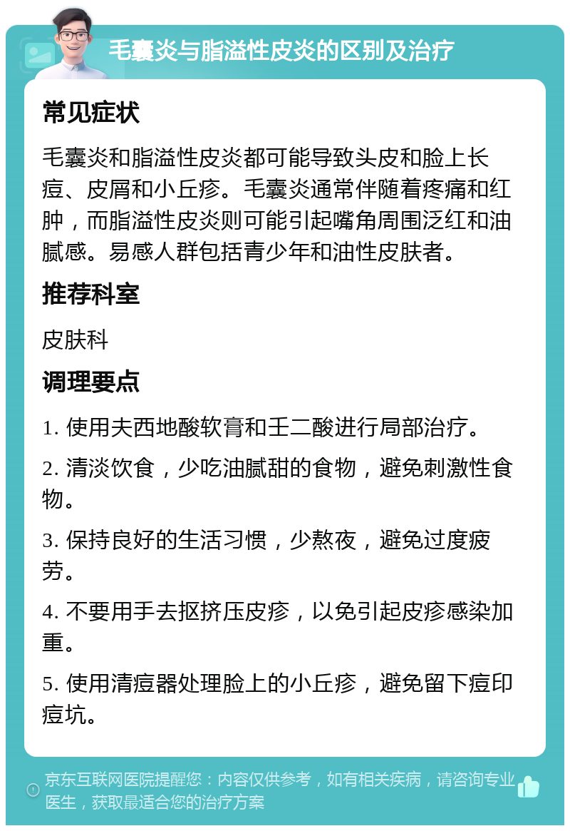 毛囊炎与脂溢性皮炎的区别及治疗 常见症状 毛囊炎和脂溢性皮炎都可能导致头皮和脸上长痘、皮屑和小丘疹。毛囊炎通常伴随着疼痛和红肿，而脂溢性皮炎则可能引起嘴角周围泛红和油腻感。易感人群包括青少年和油性皮肤者。 推荐科室 皮肤科 调理要点 1. 使用夫西地酸软膏和壬二酸进行局部治疗。 2. 清淡饮食，少吃油腻甜的食物，避免刺激性食物。 3. 保持良好的生活习惯，少熬夜，避免过度疲劳。 4. 不要用手去抠挤压皮疹，以免引起皮疹感染加重。 5. 使用清痘器处理脸上的小丘疹，避免留下痘印痘坑。