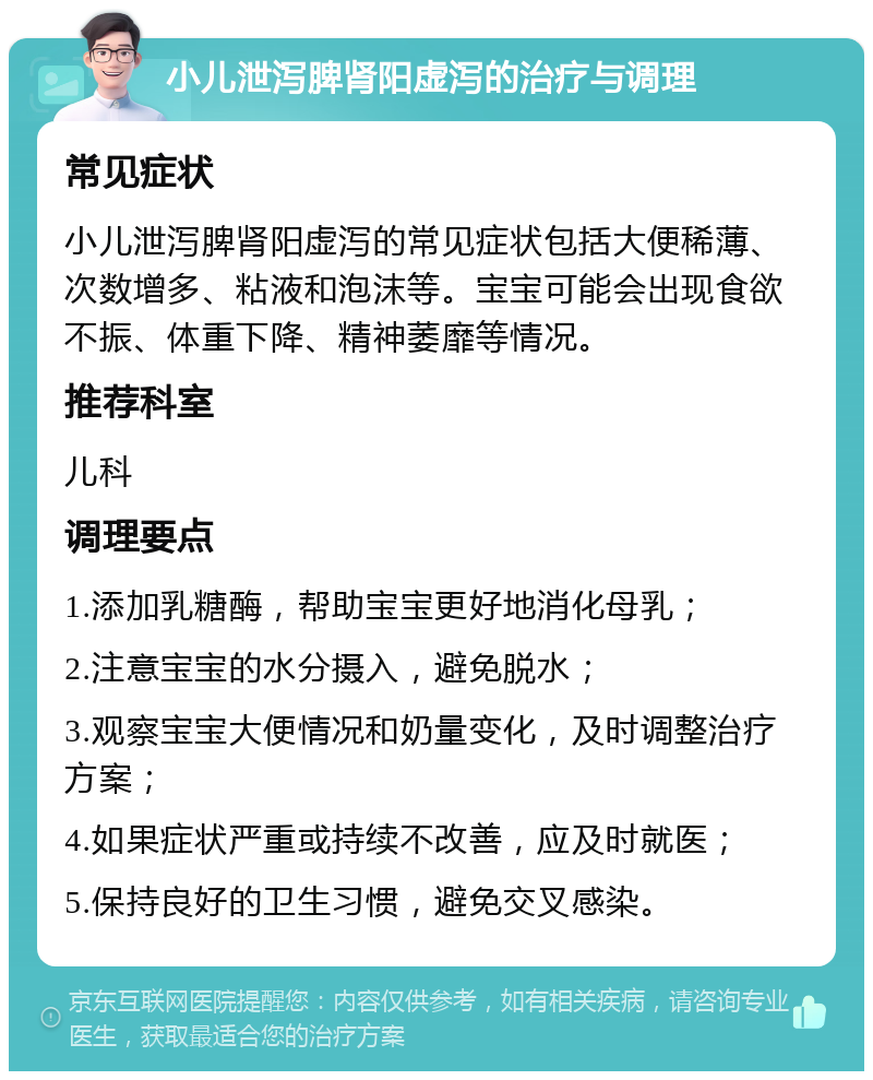 小儿泄泻脾肾阳虚泻的治疗与调理 常见症状 小儿泄泻脾肾阳虚泻的常见症状包括大便稀薄、次数增多、粘液和泡沫等。宝宝可能会出现食欲不振、体重下降、精神萎靡等情况。 推荐科室 儿科 调理要点 1.添加乳糖酶，帮助宝宝更好地消化母乳； 2.注意宝宝的水分摄入，避免脱水； 3.观察宝宝大便情况和奶量变化，及时调整治疗方案； 4.如果症状严重或持续不改善，应及时就医； 5.保持良好的卫生习惯，避免交叉感染。