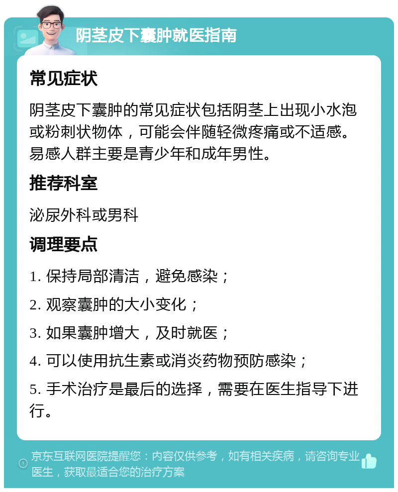 阴茎皮下囊肿就医指南 常见症状 阴茎皮下囊肿的常见症状包括阴茎上出现小水泡或粉刺状物体，可能会伴随轻微疼痛或不适感。易感人群主要是青少年和成年男性。 推荐科室 泌尿外科或男科 调理要点 1. 保持局部清洁，避免感染； 2. 观察囊肿的大小变化； 3. 如果囊肿增大，及时就医； 4. 可以使用抗生素或消炎药物预防感染； 5. 手术治疗是最后的选择，需要在医生指导下进行。