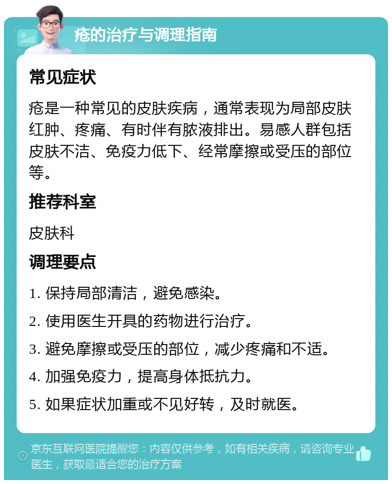 疮的治疗与调理指南 常见症状 疮是一种常见的皮肤疾病，通常表现为局部皮肤红肿、疼痛、有时伴有脓液排出。易感人群包括皮肤不洁、免疫力低下、经常摩擦或受压的部位等。 推荐科室 皮肤科 调理要点 1. 保持局部清洁，避免感染。 2. 使用医生开具的药物进行治疗。 3. 避免摩擦或受压的部位，减少疼痛和不适。 4. 加强免疫力，提高身体抵抗力。 5. 如果症状加重或不见好转，及时就医。