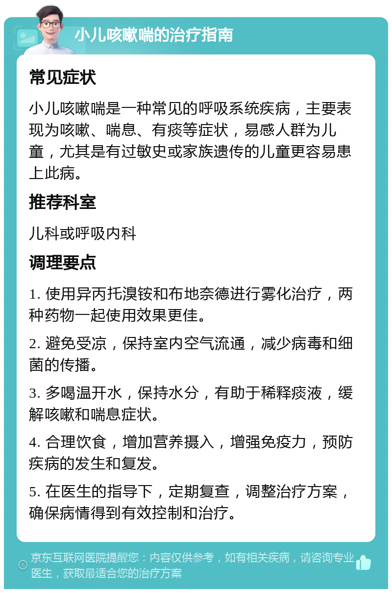 小儿咳嗽喘的治疗指南 常见症状 小儿咳嗽喘是一种常见的呼吸系统疾病，主要表现为咳嗽、喘息、有痰等症状，易感人群为儿童，尤其是有过敏史或家族遗传的儿童更容易患上此病。 推荐科室 儿科或呼吸内科 调理要点 1. 使用异丙托溴铵和布地奈德进行雾化治疗，两种药物一起使用效果更佳。 2. 避免受凉，保持室内空气流通，减少病毒和细菌的传播。 3. 多喝温开水，保持水分，有助于稀释痰液，缓解咳嗽和喘息症状。 4. 合理饮食，增加营养摄入，增强免疫力，预防疾病的发生和复发。 5. 在医生的指导下，定期复查，调整治疗方案，确保病情得到有效控制和治疗。