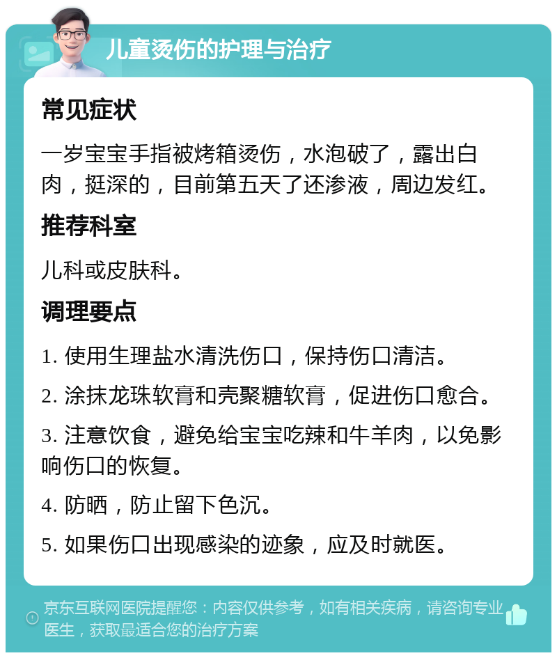 儿童烫伤的护理与治疗 常见症状 一岁宝宝手指被烤箱烫伤，水泡破了，露出白肉，挺深的，目前第五天了还渗液，周边发红。 推荐科室 儿科或皮肤科。 调理要点 1. 使用生理盐水清洗伤口，保持伤口清洁。 2. 涂抹龙珠软膏和壳聚糖软膏，促进伤口愈合。 3. 注意饮食，避免给宝宝吃辣和牛羊肉，以免影响伤口的恢复。 4. 防晒，防止留下色沉。 5. 如果伤口出现感染的迹象，应及时就医。