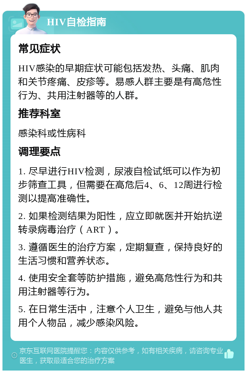 HIV自检指南 常见症状 HIV感染的早期症状可能包括发热、头痛、肌肉和关节疼痛、皮疹等。易感人群主要是有高危性行为、共用注射器等的人群。 推荐科室 感染科或性病科 调理要点 1. 尽早进行HIV检测，尿液自检试纸可以作为初步筛查工具，但需要在高危后4、6、12周进行检测以提高准确性。 2. 如果检测结果为阳性，应立即就医并开始抗逆转录病毒治疗（ART）。 3. 遵循医生的治疗方案，定期复查，保持良好的生活习惯和营养状态。 4. 使用安全套等防护措施，避免高危性行为和共用注射器等行为。 5. 在日常生活中，注意个人卫生，避免与他人共用个人物品，减少感染风险。