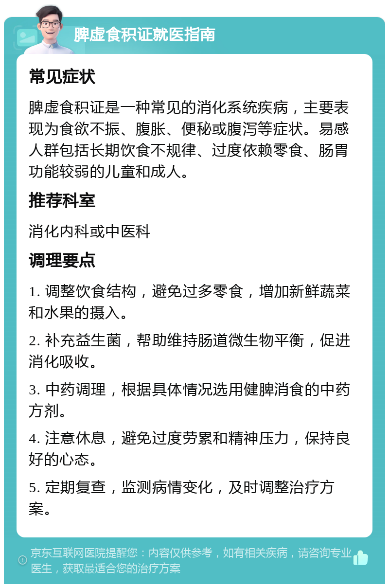 脾虚食积证就医指南 常见症状 脾虚食积证是一种常见的消化系统疾病，主要表现为食欲不振、腹胀、便秘或腹泻等症状。易感人群包括长期饮食不规律、过度依赖零食、肠胃功能较弱的儿童和成人。 推荐科室 消化内科或中医科 调理要点 1. 调整饮食结构，避免过多零食，增加新鲜蔬菜和水果的摄入。 2. 补充益生菌，帮助维持肠道微生物平衡，促进消化吸收。 3. 中药调理，根据具体情况选用健脾消食的中药方剂。 4. 注意休息，避免过度劳累和精神压力，保持良好的心态。 5. 定期复查，监测病情变化，及时调整治疗方案。