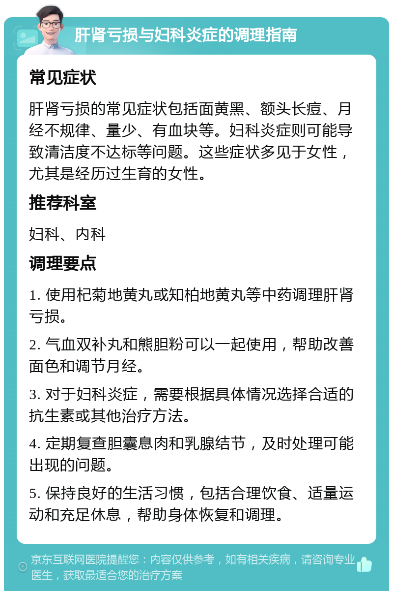 肝肾亏损与妇科炎症的调理指南 常见症状 肝肾亏损的常见症状包括面黄黑、额头长痘、月经不规律、量少、有血块等。妇科炎症则可能导致清洁度不达标等问题。这些症状多见于女性，尤其是经历过生育的女性。 推荐科室 妇科、内科 调理要点 1. 使用杞菊地黄丸或知柏地黄丸等中药调理肝肾亏损。 2. 气血双补丸和熊胆粉可以一起使用，帮助改善面色和调节月经。 3. 对于妇科炎症，需要根据具体情况选择合适的抗生素或其他治疗方法。 4. 定期复查胆囊息肉和乳腺结节，及时处理可能出现的问题。 5. 保持良好的生活习惯，包括合理饮食、适量运动和充足休息，帮助身体恢复和调理。