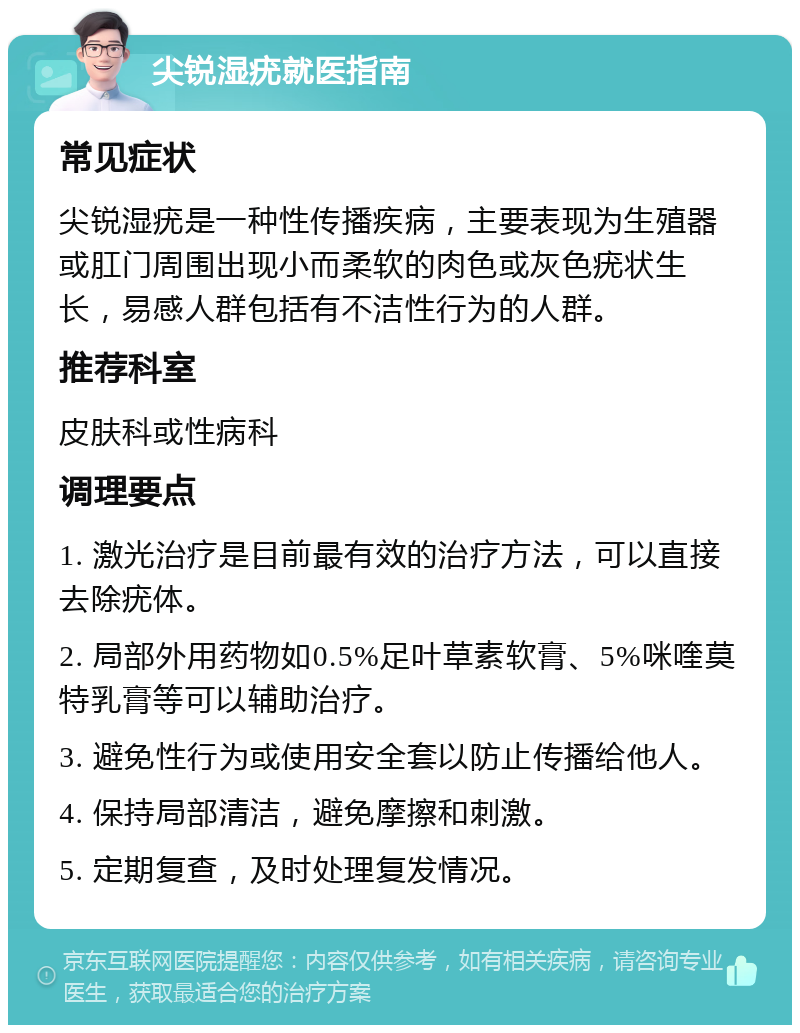 尖锐湿疣就医指南 常见症状 尖锐湿疣是一种性传播疾病，主要表现为生殖器或肛门周围出现小而柔软的肉色或灰色疣状生长，易感人群包括有不洁性行为的人群。 推荐科室 皮肤科或性病科 调理要点 1. 激光治疗是目前最有效的治疗方法，可以直接去除疣体。 2. 局部外用药物如0.5%足叶草素软膏、5%咪喹莫特乳膏等可以辅助治疗。 3. 避免性行为或使用安全套以防止传播给他人。 4. 保持局部清洁，避免摩擦和刺激。 5. 定期复查，及时处理复发情况。