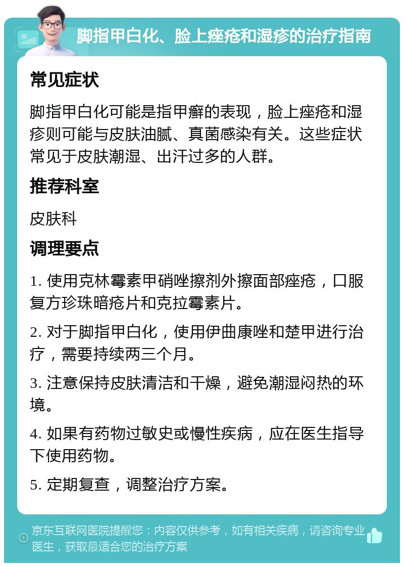 脚指甲白化、脸上痤疮和湿疹的治疗指南 常见症状 脚指甲白化可能是指甲癣的表现，脸上痤疮和湿疹则可能与皮肤油腻、真菌感染有关。这些症状常见于皮肤潮湿、出汗过多的人群。 推荐科室 皮肤科 调理要点 1. 使用克林霉素甲硝唑擦剂外擦面部痤疮，口服复方珍珠暗疮片和克拉霉素片。 2. 对于脚指甲白化，使用伊曲康唑和楚甲进行治疗，需要持续两三个月。 3. 注意保持皮肤清洁和干燥，避免潮湿闷热的环境。 4. 如果有药物过敏史或慢性疾病，应在医生指导下使用药物。 5. 定期复查，调整治疗方案。