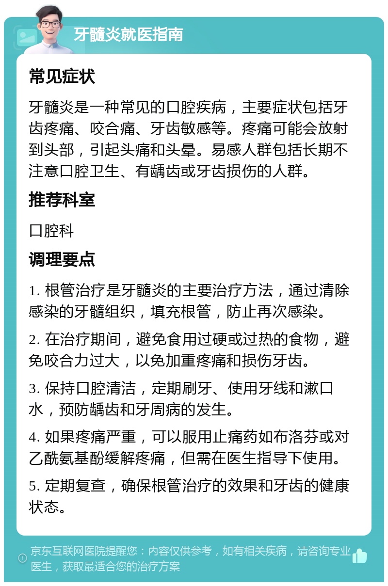 牙髓炎就医指南 常见症状 牙髓炎是一种常见的口腔疾病，主要症状包括牙齿疼痛、咬合痛、牙齿敏感等。疼痛可能会放射到头部，引起头痛和头晕。易感人群包括长期不注意口腔卫生、有龋齿或牙齿损伤的人群。 推荐科室 口腔科 调理要点 1. 根管治疗是牙髓炎的主要治疗方法，通过清除感染的牙髓组织，填充根管，防止再次感染。 2. 在治疗期间，避免食用过硬或过热的食物，避免咬合力过大，以免加重疼痛和损伤牙齿。 3. 保持口腔清洁，定期刷牙、使用牙线和漱口水，预防龋齿和牙周病的发生。 4. 如果疼痛严重，可以服用止痛药如布洛芬或对乙酰氨基酚缓解疼痛，但需在医生指导下使用。 5. 定期复查，确保根管治疗的效果和牙齿的健康状态。