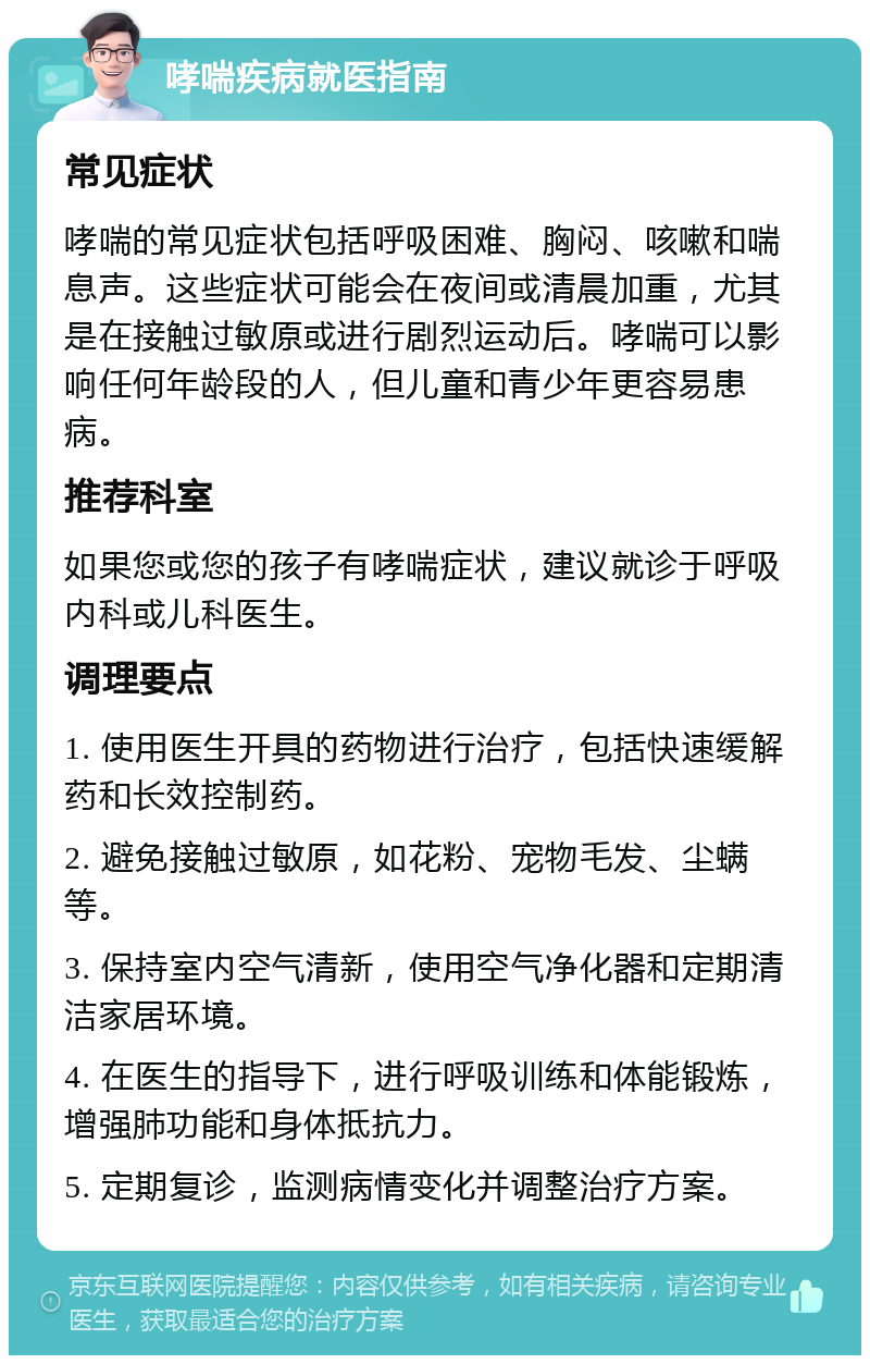 哮喘疾病就医指南 常见症状 哮喘的常见症状包括呼吸困难、胸闷、咳嗽和喘息声。这些症状可能会在夜间或清晨加重，尤其是在接触过敏原或进行剧烈运动后。哮喘可以影响任何年龄段的人，但儿童和青少年更容易患病。 推荐科室 如果您或您的孩子有哮喘症状，建议就诊于呼吸内科或儿科医生。 调理要点 1. 使用医生开具的药物进行治疗，包括快速缓解药和长效控制药。 2. 避免接触过敏原，如花粉、宠物毛发、尘螨等。 3. 保持室内空气清新，使用空气净化器和定期清洁家居环境。 4. 在医生的指导下，进行呼吸训练和体能锻炼，增强肺功能和身体抵抗力。 5. 定期复诊，监测病情变化并调整治疗方案。