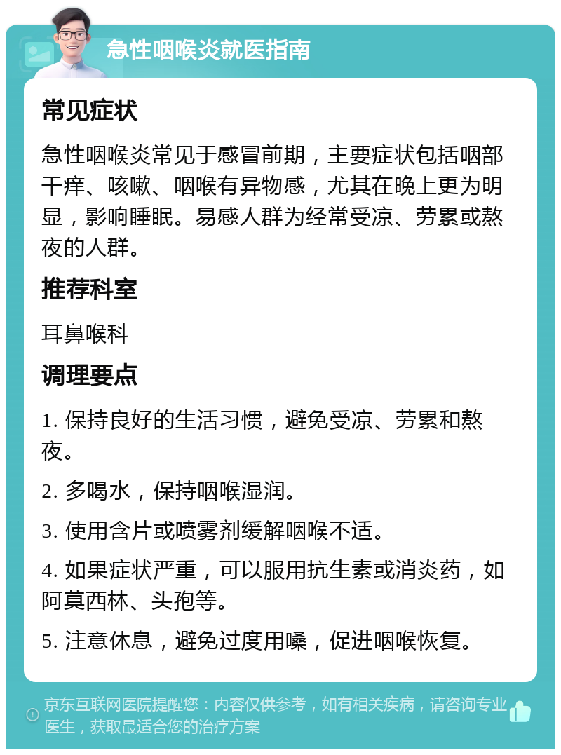 急性咽喉炎就医指南 常见症状 急性咽喉炎常见于感冒前期，主要症状包括咽部干痒、咳嗽、咽喉有异物感，尤其在晚上更为明显，影响睡眠。易感人群为经常受凉、劳累或熬夜的人群。 推荐科室 耳鼻喉科 调理要点 1. 保持良好的生活习惯，避免受凉、劳累和熬夜。 2. 多喝水，保持咽喉湿润。 3. 使用含片或喷雾剂缓解咽喉不适。 4. 如果症状严重，可以服用抗生素或消炎药，如阿莫西林、头孢等。 5. 注意休息，避免过度用嗓，促进咽喉恢复。