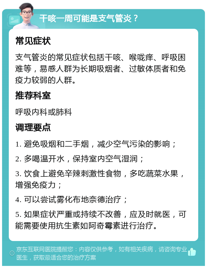 干咳一周可能是支气管炎？ 常见症状 支气管炎的常见症状包括干咳、喉咙痒、呼吸困难等，易感人群为长期吸烟者、过敏体质者和免疫力较弱的人群。 推荐科室 呼吸内科或肺科 调理要点 1. 避免吸烟和二手烟，减少空气污染的影响； 2. 多喝温开水，保持室内空气湿润； 3. 饮食上避免辛辣刺激性食物，多吃蔬菜水果，增强免疫力； 4. 可以尝试雾化布地奈德治疗； 5. 如果症状严重或持续不改善，应及时就医，可能需要使用抗生素如阿奇霉素进行治疗。