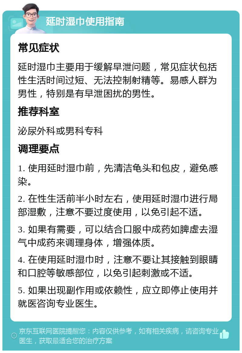 延时湿巾使用指南 常见症状 延时湿巾主要用于缓解早泄问题，常见症状包括性生活时间过短、无法控制射精等。易感人群为男性，特别是有早泄困扰的男性。 推荐科室 泌尿外科或男科专科 调理要点 1. 使用延时湿巾前，先清洁龟头和包皮，避免感染。 2. 在性生活前半小时左右，使用延时湿巾进行局部湿敷，注意不要过度使用，以免引起不适。 3. 如果有需要，可以结合口服中成药如脾虚去湿气中成药来调理身体，增强体质。 4. 在使用延时湿巾时，注意不要让其接触到眼睛和口腔等敏感部位，以免引起刺激或不适。 5. 如果出现副作用或依赖性，应立即停止使用并就医咨询专业医生。