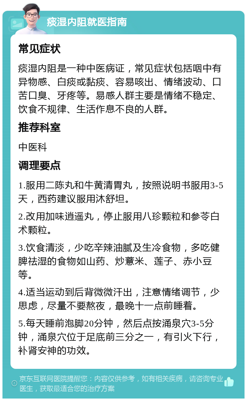 痰湿内阻就医指南 常见症状 痰湿内阻是一种中医病证，常见症状包括咽中有异物感、白痰或黏痰、容易咳出、情绪波动、口苦口臭、牙疼等。易感人群主要是情绪不稳定、饮食不规律、生活作息不良的人群。 推荐科室 中医科 调理要点 1.服用二陈丸和牛黄清胃丸，按照说明书服用3-5天，西药建议服用沐舒坦。 2.改用加味逍遥丸，停止服用八珍颗粒和参苓白术颗粒。 3.饮食清淡，少吃辛辣油腻及生冷食物，多吃健脾祛湿的食物如山药、炒薏米、莲子、赤小豆等。 4.适当运动到后背微微汗出，注意情绪调节，少思虑，尽量不要熬夜，最晚十一点前睡着。 5.每天睡前泡脚20分钟，然后点按涌泉穴3-5分钟，涌泉穴位于足底前三分之一，有引火下行，补肾安神的功效。