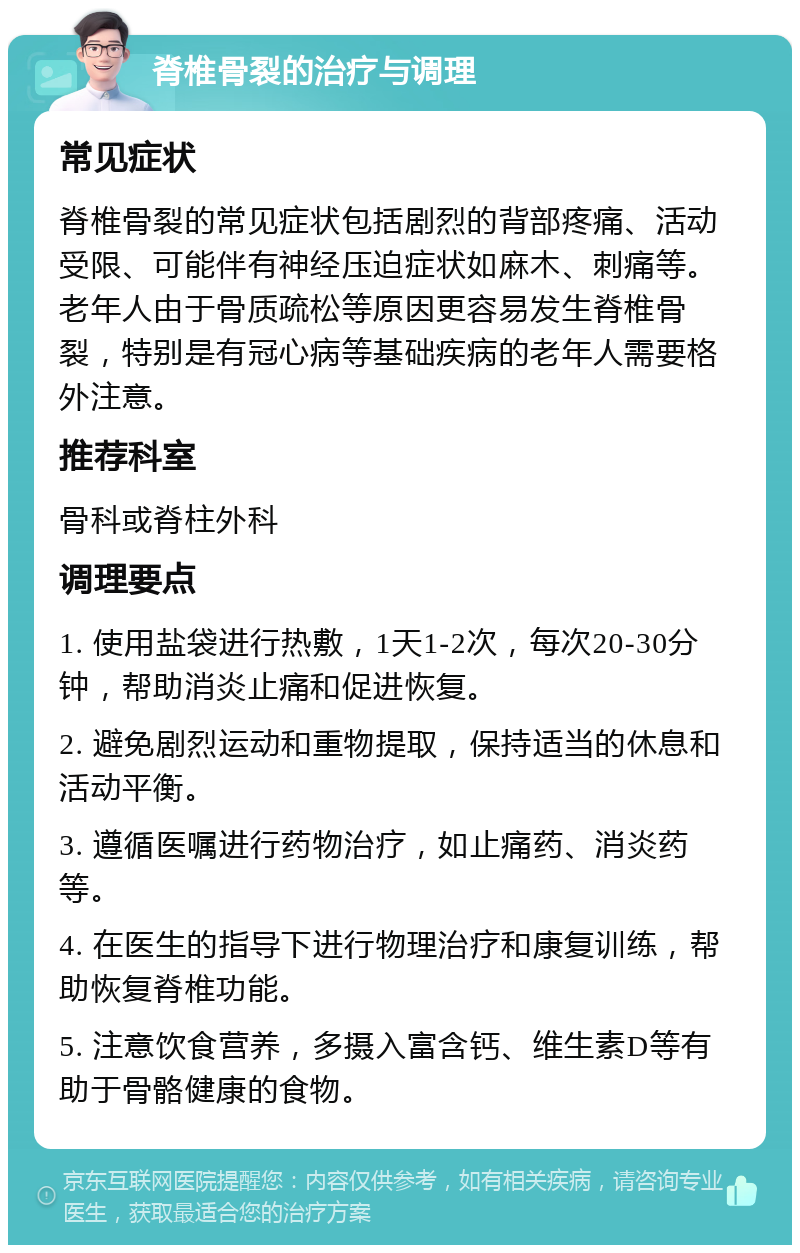 脊椎骨裂的治疗与调理 常见症状 脊椎骨裂的常见症状包括剧烈的背部疼痛、活动受限、可能伴有神经压迫症状如麻木、刺痛等。老年人由于骨质疏松等原因更容易发生脊椎骨裂，特别是有冠心病等基础疾病的老年人需要格外注意。 推荐科室 骨科或脊柱外科 调理要点 1. 使用盐袋进行热敷，1天1-2次，每次20-30分钟，帮助消炎止痛和促进恢复。 2. 避免剧烈运动和重物提取，保持适当的休息和活动平衡。 3. 遵循医嘱进行药物治疗，如止痛药、消炎药等。 4. 在医生的指导下进行物理治疗和康复训练，帮助恢复脊椎功能。 5. 注意饮食营养，多摄入富含钙、维生素D等有助于骨骼健康的食物。