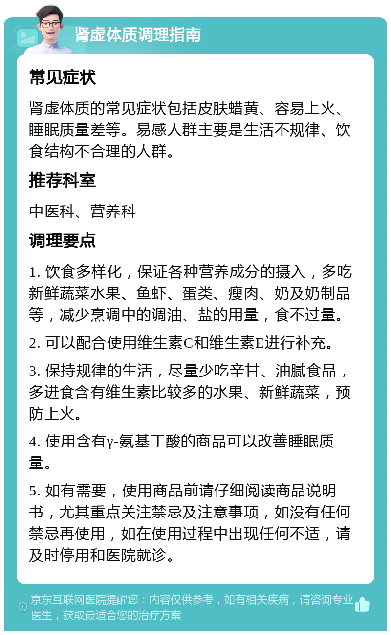 肾虚体质调理指南 常见症状 肾虚体质的常见症状包括皮肤蜡黄、容易上火、睡眠质量差等。易感人群主要是生活不规律、饮食结构不合理的人群。 推荐科室 中医科、营养科 调理要点 1. 饮食多样化，保证各种营养成分的摄入，多吃新鲜蔬菜水果、鱼虾、蛋类、瘦肉、奶及奶制品等，减少烹调中的调油、盐的用量，食不过量。 2. 可以配合使用维生素C和维生素E进行补充。 3. 保持规律的生活，尽量少吃辛甘、油腻食品，多进食含有维生素比较多的水果、新鲜蔬菜，预防上火。 4. 使用含有γ-氨基丁酸的商品可以改善睡眠质量。 5. 如有需要，使用商品前请仔细阅读商品说明书，尤其重点关注禁忌及注意事项，如没有任何禁忌再使用，如在使用过程中出现任何不适，请及时停用和医院就诊。